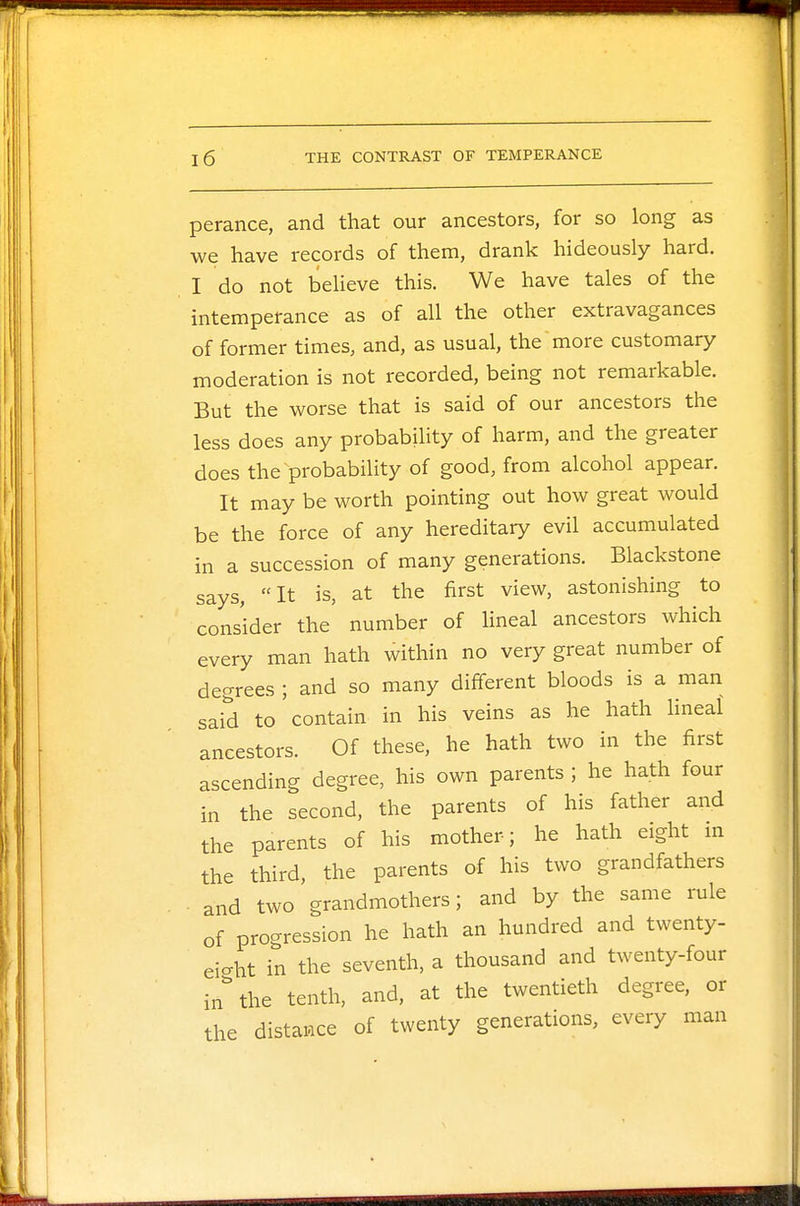 perance, and that our ancestors, for so long as we have records of them, drank hideously hard. I do not believe this. We have tales of the intemperance as of all the other extravagances of former times, and, as usual, the more customary moderation is not recorded, being not remarkable. But the worse that is said of our ancestors the less does any probability of harm, and the greater does the probability of good, from alcohol appear. It may be worth pointing out how great would be the force of any hereditary evil accumulated in a succession of many generations. Blackstone says, It is, at the first view, astonishing to consider the number of lineal ancestors which every man hath within no very great number of degrees ; and so many different bloods is a man said to contain in his veins as he hath lineal ancestors. Of these, he hath two in the first ascending degree, his own parents ; he hath four in the second, the parents of his father and the parents of his mother; he hath eight in the third, the parents of his two grandfathers ■ and two grandmothers; and by the same rule of progression he hath an hundred and twenty- eight in the seventh, a thousand and twenty-four in the tenth, and, at the twentieth degree, or the distance of twenty generations, every man
