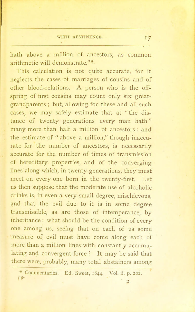 hath above a million of ancestors, as common arithmetic will demonstrate.* This calculation is not quite accurate, for it neglects the cases of marriages of cousins and of other blood-relations. A person who is the off- spring of first cousins may count only six great- grandparents ; but, allowing for these and all such cases, we may safely estimate that at the dis- tance of twenty generations every man hath many more than half a million of ancestors : and the estimate of above a million, though inaccu- rate for the number of ancestors, is necessarily accurate for the number of times of transmission of hereditary properties, and of the converging lines along which, in twenty generations, they must meet on every one born in the twenty-first. Let us then suppose that the moderate use of alcoholic drinks is, in even a very small degree, mischievous, and that the evil due to it is in some decree O transmissible, as are those of intemperance, by inheritance : what should be the condition of every one among us, seeing that on each of us some measure of evil must have come along each of more than a million lines with constantly accumu- lating and convergent force ? It may be said that there were, probably, many total abstainers among * Commentaries. Ed. Sweet, 1844. Vol. ii. p. 202.
