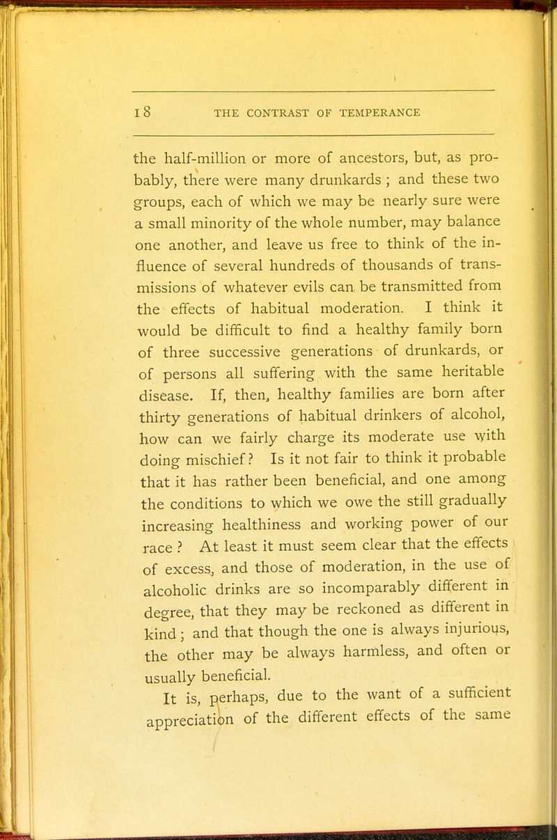 the half-million or more of ancestors, but, as pro- bably, there were many drunkards ; and these two groups, each of which we may be nearly sure were a small minority of the whole number, may balance one another, and leave us free to think of the in- fluence of several hundreds of thousands of trans- missions of whatever evils can be transmitted from the effects of habitual moderation. I think it would be difficult to find a healthy family born of three successive generations of drunkards, or of persons all suffering with the same heritable disease. If, then, healthy families are born after thirty generations of habitual drinkers of alcohol, how can we fairly charge its moderate use with doing mischief? Is it not fair to think it probable that it has rather been beneficial, and one among the conditions to which we owe the still gradually increasing healthiness and working power of our race ? At least it must seem clear that the effects of excess, and those of moderation, in the use of alcoholic drinks are so incomparably different in degree, that they may be reckoned as different in kind ; and that though the one is always injurious, the other may be always harmless, and often or usually beneficial. It is, perhaps, due to the want of a sufficient appreciation of the different effects of the same