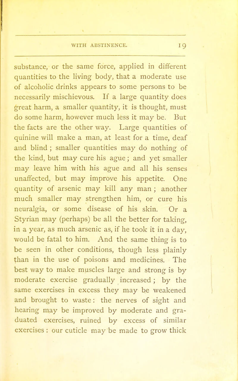 substance, or the same force, applied in different quantities to the living body, that a moderate use of alcoholic drinks appears to some persons to be necessarily mischievous. If a large quantity does great harm, a smaller quantity, it is thought, must do some harm, however much less it may be. But the facts are the other way. Large quantities of quinine will make a man, at least for a time, deaf and blind ; smaller quantities may do nothing of the kind, but may cure his ague; and yet smaller may leave him with his ague and all his senses unaffected, but may improve his appetite. One quantity of arsenic may kill any man ; another much smaller may strengthen him, or cure his neuralgia, or some disease of his skin. Or a Styrian may (perhaps) be all the better for taking, in a year, as much arsenic as, if he took it in a day, would be fatal to him. And the same thine is to be seen in other conditions, though less plainly than in the use of poisons and medicines. The best way to make muscles large and strong is by moderate exercise gradually increased ; by the same exercises in excess they may be weakened and brought to waste: the nerves of sight and hearing may be improved by moderate and gra- duated exercises, ruined by excess of similar exercises : our cuticle may be made to grow thick