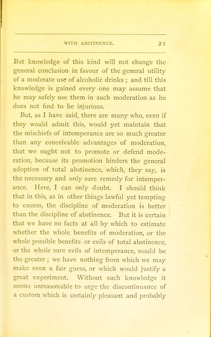 But knowledge of this kind will not change the general conclusion in favour of the general utility of a moderate use of alcoholic drinks ; and till this knowledge is gained every one may assume that he may safely use them in such moderation as he does not find to be injurious. But, as I have said, there are many who, even if they would admit this, would yet maintain that the mischiefs of intemperance are so much greater than any conceivable advantages of moderation, that we ought not to promote or defend mode- ration, because its promotion hinders the general adoption of total abstinence, which, they say, is the necessary and only sure remedy for intemper- ance. Here, I can only doubt. I should think that in this, as in other things lawful yet tempting to excess, the discipline of moderation is better than the discipline of abstinence. But it is certain that we have no facts at all by which to estimate whether the whole benefits of moderation, or the whole possible benefits or evils of total abstinence, or the whole sure evils of intemperance, would be the greater ; we have nothing from which we may make even a fair guess, or which would justify a great experiment. Without such knowledge it seems unreasonable to urge the discontinuance of a custom which is certainly pleasant and probably