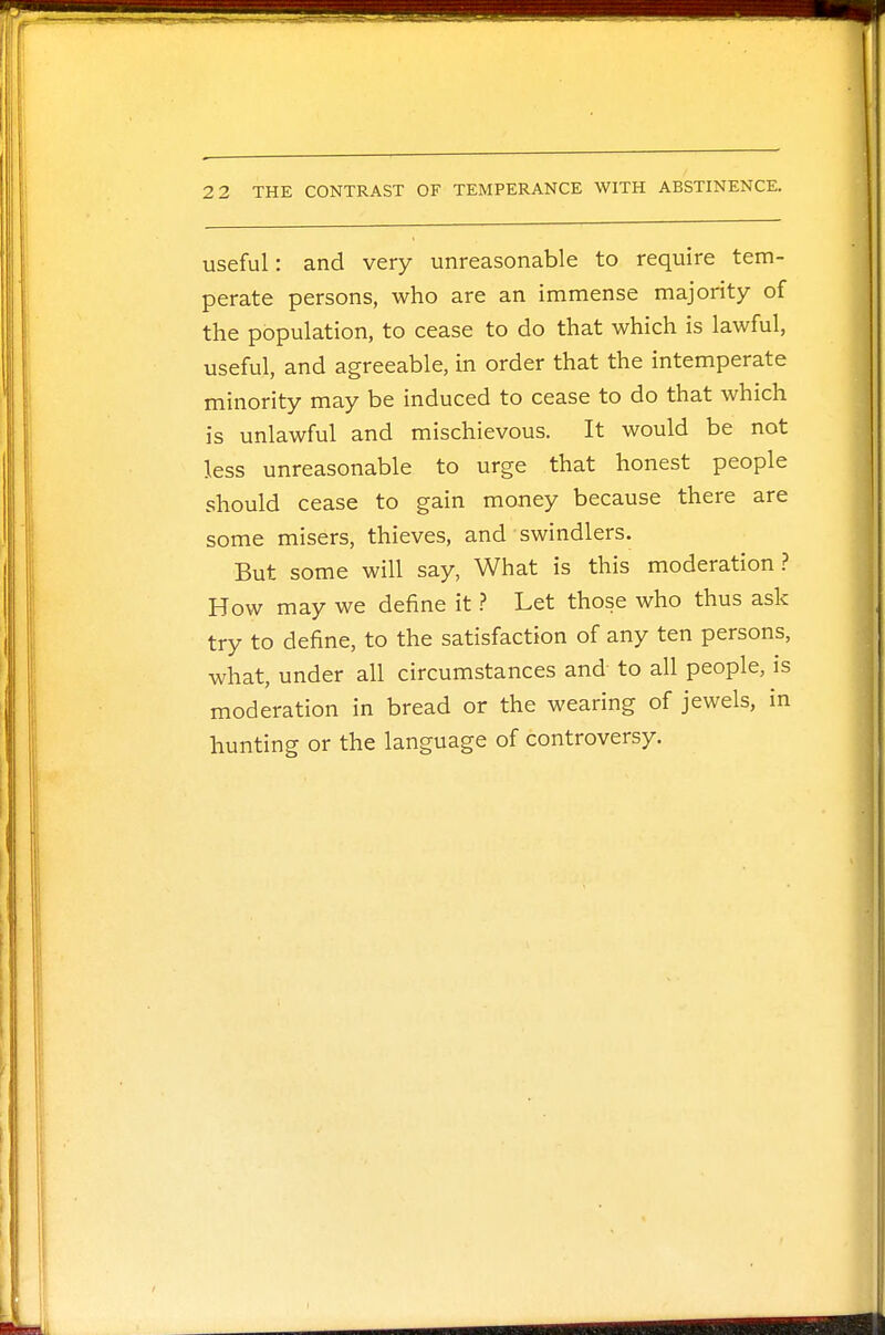 useful: and very unreasonable to require tem- perate persons, who are an immense majority of the population, to cease to do that which is lawful, useful, and agreeable, in order that the intemperate minority may be induced to cease to do that which is unlawful and mischievous. It would be not less unreasonable to urge that honest people should cease to gain money because there are some misers, thieves, and swindlers. But some will say, What is this moderation? How may we define it ? Let those who thus ask try to define, to the satisfaction of any ten persons, what, under all circumstances and to all people, is moderation in bread or the wearing of jewels, in hunting or the language of controversy.