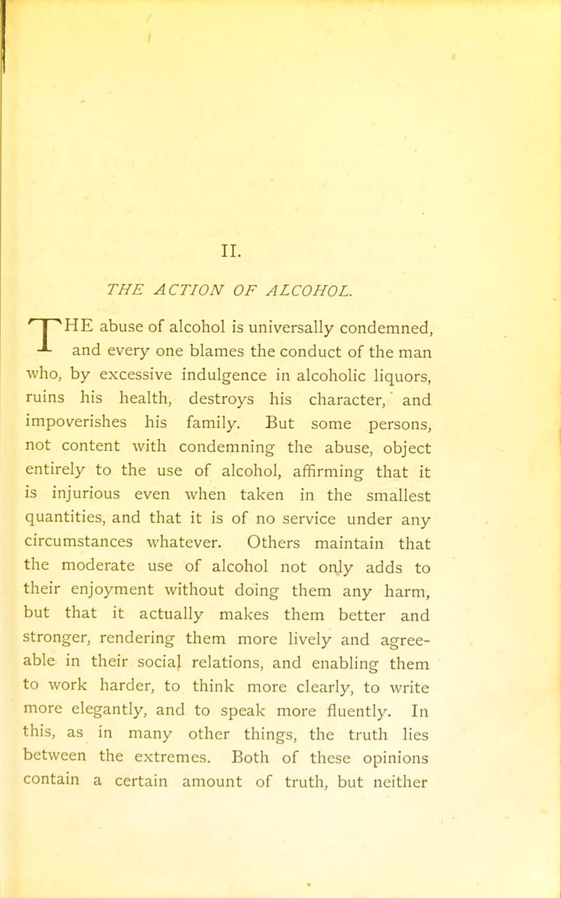 THE ACTION OF ALCOHOL. HE abuse of alcohol is universally condemned, -■- and every one blames the conduct of the man who, by excessive indulgence in alcoholic liquors, ruins his health, destroys his character,' and impoverishes his family. But some persons, not content with condemning the abuse, object entirely to the use of alcohol, affirming that it is injurious even when taken in the smallest quantities, and that it is of no service under any circumstances whatever. Others maintain that the moderate use of alcohol not only adds to their enjoyment without doing them any harm, but that it actually makes them better and stronger, rendering them more lively and agree- able in their social relations, and enabling them to work harder, to think more clearly, to write more elegantly, and to speak more fluently. In this, as in many other things, the truth lies between the extremes. Both of these opinions contain a certain amount of truth, but neither