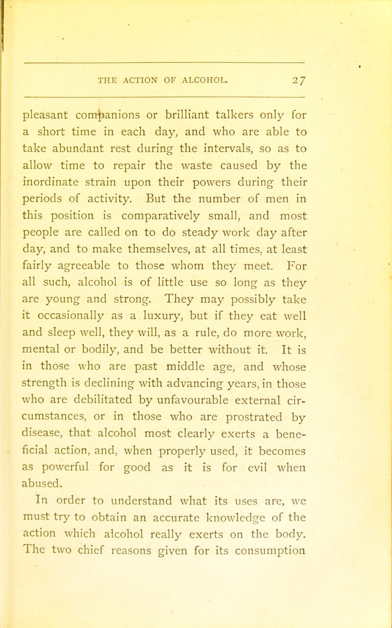 pleasant companions or brilliant talkers only for a short time in each day, and who are able to take abundant rest during the intervals, so as to allow time to repair the waste caused by the inordinate strain upon their powers during- their periods of activity. But the number of men in this position is comparatively small, and most people are called on to do steady work day after day, and to make themselves, at all times, at least fairly agreeable to those whom they meet. For all such, alcohol is of little use so long as they are young and strong. They may possibly take it occasionally as a luxury, but if they eat well and sleep well, they will, as a rule, do more work, mental or bodily, and be better without it. It is in those who are past middle age, and whose strength is declining with advancing years, in those who are debilitated by unfavourable external cir- cumstances, or in those who are prostrated by disease, that alcohol most clearly exerts a bene- ficial action, and, when properly used, it becomes as powerful for good as it is for evil when abused. In order to understand what its uses are, we must try to obtain an accurate knowledge of the action which alcohol really exerts on the body. The two chief reasons given for its consumption