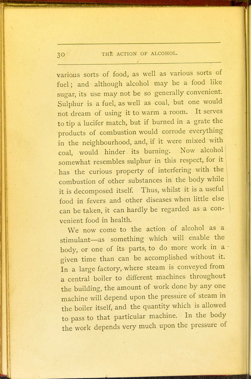 3Q various sorts of food, as well as various sorts of fuel; and although alcohol may be a food like sugar, its use may not be so generally convenient. Sulphur is a fuel, as well as coal, but one would not dream of using it to warm a room. It serves to tip a lucifer match, but if burned in a grate the products of combustion would corrode everything in the neighbourhood, and, if it were mixed with coal, would hinder, its burning. Now alcohol somewhat resembles sulphur in this respect, for it has the curious property of interfering with the combustion of other substances in the body while it is decomposed itself. Thus, whilst it is a useful food in fevers and other diseases when little else can be taken, it can hardly be regarded as a con- venient food in health. We now come to the action of alcohol as a stimulant—as something which will enable the body, or one of its parts, to do more work in a - given time than can be accomplished without it. In a large factory,-where steam is conveyed from a central boiler to different machines throughout the building, the amount of work done by any one machine will depend upon the pressure of steam in the boiler itself, and the quantity which is allowed to pass to that particular machine. In the body the work depends very much upon the pressure of