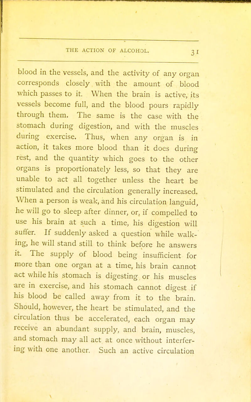 blood in the vessels, and the activity of any organ corresponds closely with the amount of blood which passes to it. When the brain is active, its vessels become full, and the blood pours rapidly through them. The same is the case with the stomach during digestion, and with the muscles during exercise. Thus, when any organ is in action, it takes more blood than it does during rest, and the quantity which goes to the other organs is proportionately less, so that they are unable to act all together unless the heart be stimulated and the circulation generally increased. When a person is weak, and his circulation languid, he will go to sleep after dinner, or, if compelled to use his brain at such a time, his digestion will suffer. If suddenly asked a question while walk- ing, he will stand still to think before he answers it. The supply of blood being insufficient for more than one organ at a time, his brain cannot act while his stomach is digesting or his muscles are in exercise, and his stomach cannot digest if his blood be called away from it to the brain. Should, however, the heart be stimulated, and the circulation thus be accelerated, each organ may receive an abundant supply, and brain, muscles, and stomach may all act at once without interfer- ing with one another. Such an active circulation