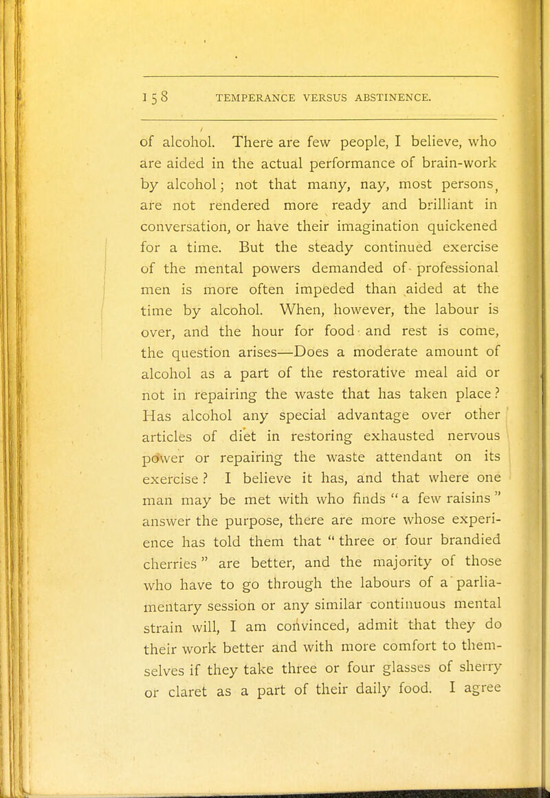of alcohol. There are few people, I believe, who are aided in the actual performance of brain-work by alcohol; not that many, nay, most personsf are not rendered more ready and brilliant in conversation, or have their imagination quickened for a time. But the steady continued exercise of the mental powers demanded of- professional men is more often impeded than aided at the time by alcohol. When, however, the labour is over, and the hour for food and rest is come, the question arises—Does a moderate amount of alcohol as a part of the restorative meal aid or not in repairing the waste that has taken place? Has alcohol any special advantage over other articles of diet in restoring exhausted nervous power or repairing the waste attendant on its exercise ? I believe it has, and that where one man may be met with who finds  a few raisins  answer the purpose, there are more whose experi- ence has told them that  three or four brandied cherries are better, and the majority of those who have to go through the labours of a'parlia- mentary session or any similar continuous mental strain will, I am convinced, admit that they do their work better and with more comfort to them- selves if they take three or four glasses of sherry or claret as a part of their daily food. I agree