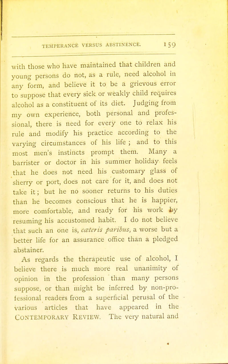 with those who have maintained that children and young persons do not, as a rule, need alcohol in any form, and believe it to be a grievous error to suppose that every sick or weakly child requires alcohol as a constituent of its diet. Judging from my own experience, both personal and profes- sional, there is need for every one to relax his rule and modify his practice according to the varying circumstances of his life ; and to this most men's instincts prompt them. Many a barrister or doctor in his summer holiday feels that he does not need his customary glass of sherry or port, does not care for it, and does not take it; but he no sooner returns to his duties than he becomes conscious that he is happier, more comfortable, and ready for his work by resuming his accustomed habit. I do not believe that such an one is, cceteris paribus, a worse but a better life for an assurance office than a pledged abstainer. As regards the therapeutic use of alcohol, I believe there is much more real unanimity of opinion in the profession than many persons suppose, or than might be inferred by non-pro- fessional readers from a superficial perusal of the various articles that have appeared in the Contemporary Review. The very natural and
