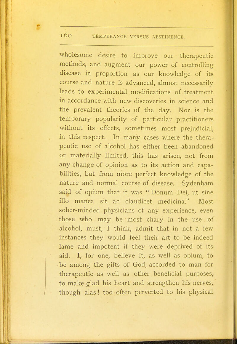 wholesome desire to improve our therapeutic methods, and augment our power of controlling disease in proportion as our knowledge of its course and nature is advanced, almost necessarily leads to experimental modifications of treatment in accordance with new discoveries in science and the prevalent theories of the day. Nor is the temporary popularity of particular practitioners without its effects, sometimes most prejudicial, in this respect. In many cases where the thera- peutic use of alcohol has either been abandoned or materially limited, this has arisen, not from any change of opinion as to its action and capa- bilities, but from more perfect knowledge of the nature and normal course of disease. Sydenham said of opium that it was  Donum Dei, ut sine illo manca sit ac claudicet medicina. Most sober-minded physicians of any experience, even those who may be most chary in the use of alcohol, must, I think, admit that in not a few instances they would feel their art to be indeed lame and impotent if they were deprived of its aid. I, for one, believe it, as well as opium, to • be among the gifts of God, accorded to man for therapeutic as well as other beneficial purposes, to make glad his heart and strengthen his nerves, though alas ! too often perverted to his physical