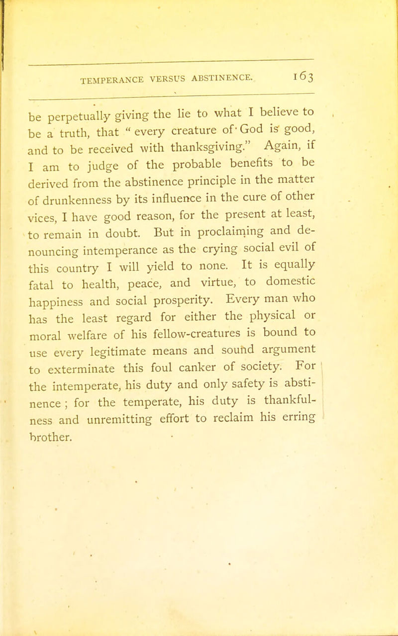 be perpetually giving the lie to what I believe to be a truth, that  every creature of1 God is good, and to be received with thanksgiving. Again, if I am to judge of the probable benefits to be derived from the abstinence principle in the matter of drunkenness by its influence in the cure of other vices, I have good reason, for the present at least, to remain in doubt. But in proclaiming and de- nouncing intemperance as the crying social evil of this country I will yield to none. It is equally fatal to health, peace, and virtue, to domestic happiness and social prosperity. Every man who has the least regard for either the physical or moral welfare of his fellow-creatures is bound to use every legitimate means and sound argument to exterminate this foul canker of society. For the intemperate, his duty and only safety is absti- nence ; for the temperate, his duty is thankful- ness and unremitting effort to reclaim his erring brother.