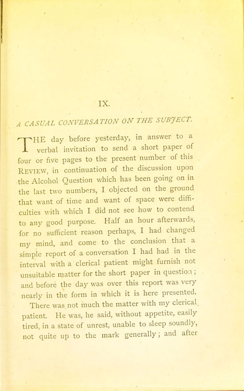A CASUAL CONVERSATION ON THE SUBJECT. THE day before yesterday, in answer to a verbal invitation to send a short paper of four or five pages to the present number of this REVIEW, in continuation of the discussion upon the Alcohol Question which has been going on in the last two numbers, I objected on the ground that want of time and want of space were diffi- culties with which I did not see how to contend to any good purpose. Half an hour afterwards, for no sufficient reason perhaps, I had changed my mind, and come to the conclusion that a simple report of a conversation I had had in the interval with a clerical patient might furnish not unsuitable matter for the short paper in question ; and before the day was over this report was very nearly in the form in which it is here presented. There was. not much the matter with my clerical, patient. He was, he said, without appetite, easily tired, in a state of unrest, unable to sleep soundly, not quite up to the mark generally; and after