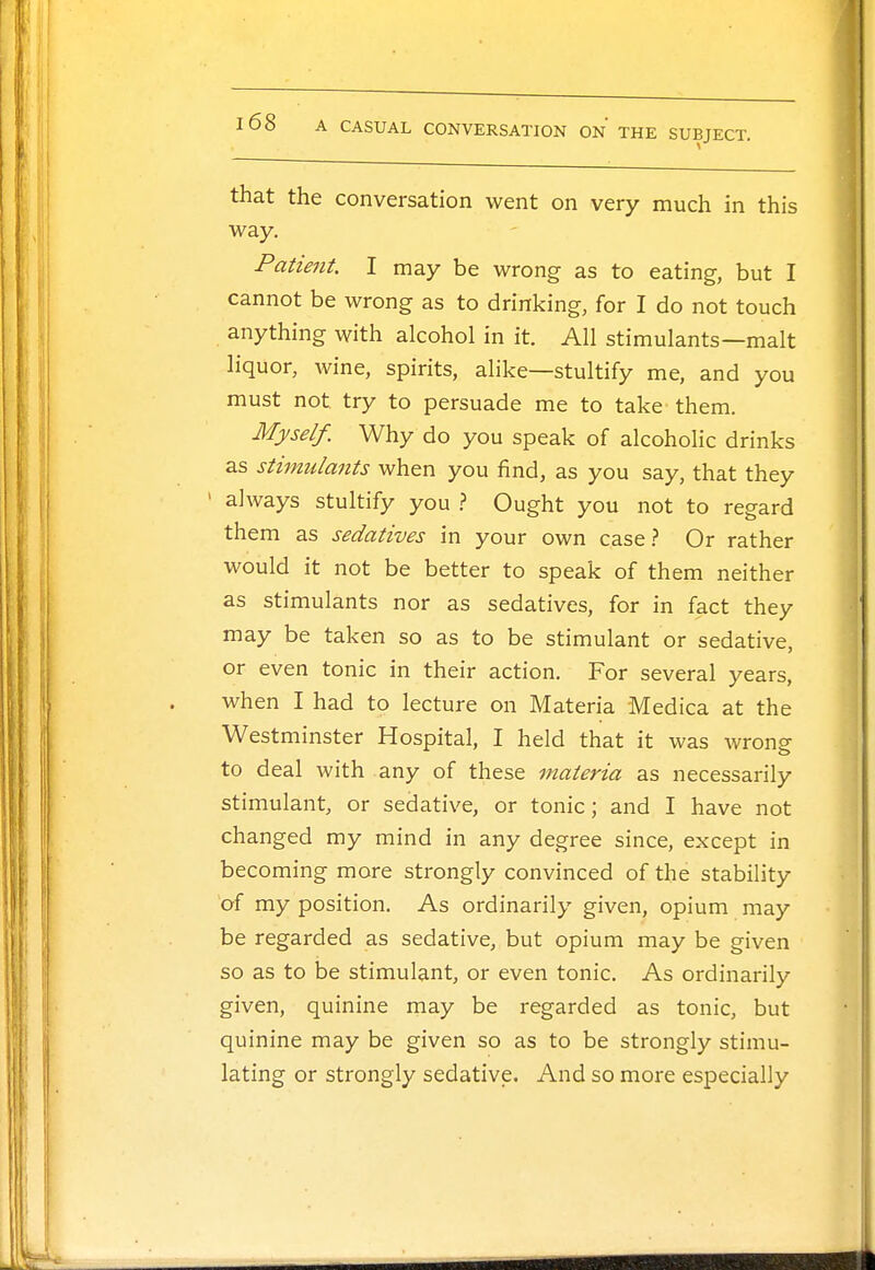that the conversation went on very much in this way. Patient. I may be wrong as to eating, but I cannot be wrong as to drinking, for I do not touch anything with alcohol in it. All stimulants—malt liquor, wine, spirits, alike—stultify me, and you must not try to persuade me to take them. Myself. Why do you speak of alcoholic drinks as stimulants when you find, as you say, that they always stultify you ? Ought you not to regard them as sedatives in your own case? Or rather would it not be better to speak of them neither as stimulants nor as sedatives, for in fact they may be taken so as to be stimulant or sedative, or even tonic in their action. For several years, when I had to lecture on Materia Medica at the Westminster Hospital, I held that it was wrong to deal with any of these materia as necessarily stimulant, or sedative, or tonic; and I have not changed my mind in any degree since, except in becoming more strongly convinced of the stability of my position. As ordinarily given, opium may be regarded as sedative, but opium may be given so as to be stimulant, or even tonic. As ordinarily given, quinine may be regarded as tonic, but quinine may be given so as to be strongly stimu- lating or strongly sedative. And so more especially