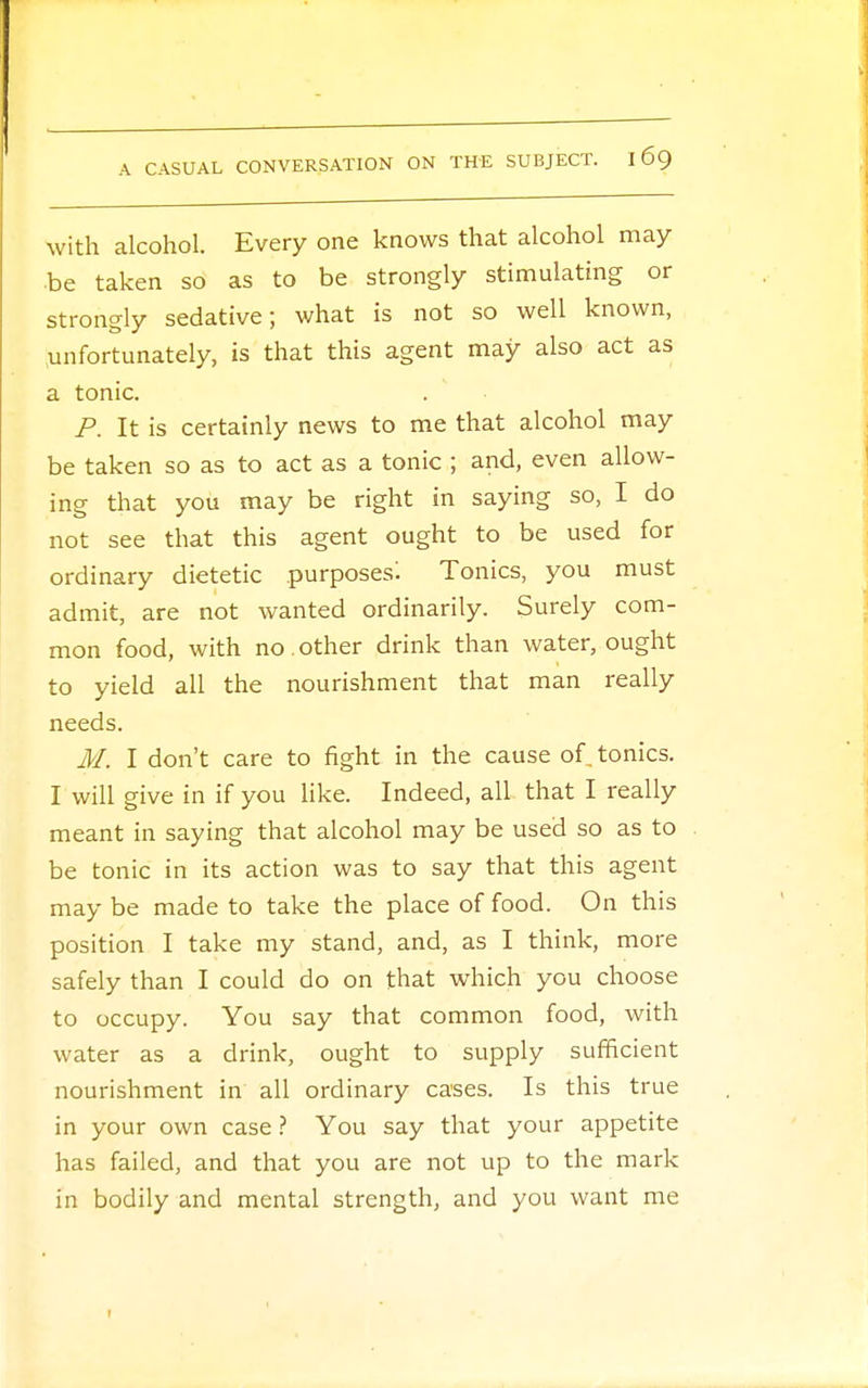 with alcohol. Every one knows that alcohol may- be taken so as to be strongly stimulating or strongly sedative; what is not so well known, .unfortunately, is that this agent may also act as a tonic. P. It is certainly news to me that alcohol may be taken so as to act as a tonic ; and, even allow- ing that you may be right in saying so, I do not see that this agent ought to be used for ordinary dietetic purposes'. Tonics, you must admit, are not wanted ordinarily. Surely com- mon food, with no . other drink than water, ought to yield all the nourishment that man really needs. M. I don't care to fight in the cause of^ tonics. I will give in if you like. Indeed, all that I really meant in saying that alcohol may be used so as to be tonic in its action was to say that this agent may be made to take the place of food. On this position I take my stand, and, as I think, more safely than I could do on that which you choose to occupy. You say that common food, with water as a drink, ought to supply sufficient nourishment in all ordinary cases. Is this true in your own case ? You say that your appetite has failed, and that you are not up to the mark in bodily and mental strength, and you want me