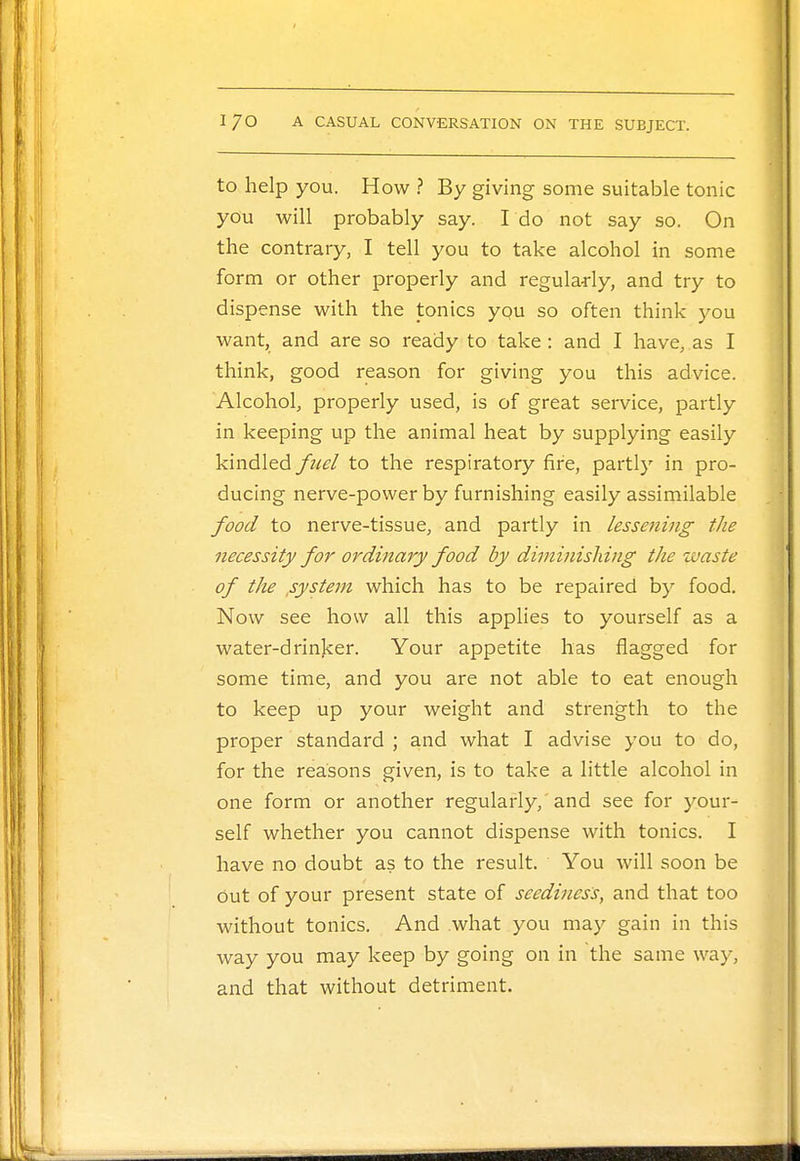 to help you. How ? By giving some suitable tonic you will probably say. I do not say so. On the contrary, I tell you to take alcohol in some form or other properly and regularly, and try to dispense with the tonics you so often think you want, and are so ready to take : and I have, as I think, good reason for giving you this advice. Alcohol, properly used, is of great service, partly in keeping up the animal heat by supplying easily kindled fuel to the respiratory fire, partly in pro- ducing nerve-power by furnishing easily assimilable food to nerve-tissue, and partly in lessening the necessity for ordinary food by diminishing the waste of the .system which has to be repaired by food. Now see how all this applies to yourself as a water-drinker. Your appetite has nagged for some time, and you are not able to eat enough to keep up your weight and strength to the proper standard ; and what I advise you to do, for the reasons given, is to take a little alcohol in one form or another regularly,'and see for your- self whether you cannot dispense with tonics. I have no doubt as to the result. You will soon be out of your present state of seediness, and that too without tonics. And what you may gain in this way you may keep by going on in the same way, and that without detriment.