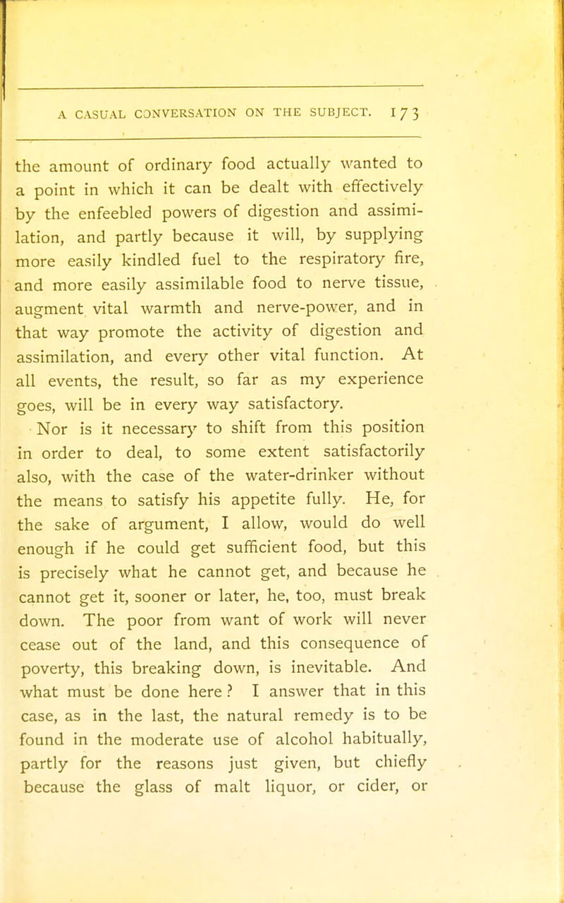 the amount of ordinary food actually wanted to a point in which it can be dealt with effectively by the enfeebled powers of digestion and assimi- lation, and partly because it will, by supplying more easily kindled fuel to the respiratory fire, and more easily assimilable food to nerve tissue, augment vital warmth and nerve-power, and in that way promote the activity of digestion and assimilation, and every other vital function. At all events, the result, so far as my experience goes, will be in every way satisfactory. Nor is it necessary to shift from this position in order to deal, to some extent satisfactorily also, with the case of the water-drinker without the means to satisfy his appetite fully He, for the sake of argument, I allow, would do well enough if he could get sufficient food, but this is precisely what he cannot get, and because he cannot get it, sooner or later, he, too, must break down. The poor from want of work will never cease out of the land, and this consequence of poverty, this breaking down, is inevitable. And what must be done here ? I answer that in this case, as in the last, the natural remedy is to be found in the moderate use of alcohol habitually, partly for the reasons just given, but chiefly because the glass of malt liquor, or cider, or