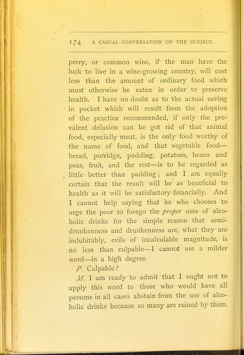 perry, or common wine, if the man have the luck to live in a wine-growing country, will cost less than the amount of ordinary food which must otherwise be eaten in order to preserve health. I have no doubt as to the actual saving in pocket which will result from the adoption of the practice recommended, if only the pre- valent delusion can be got rid of that animal food, especially meat, is the only food worthy of the name of food, and that vegetable food— bread, porridge, pudding, potatoes, beans and peas, fruit, and the rest—is to be regarded as little better than padding; and I am equally certain that the result will be as beneficial to health as it will be satisfactory financially. And I cannot help saying that he who chooses to urge the poor to forego the proper uses of alco- holic drinks for the simple reason that semi- drunkenness and drunkenness are, what they are indubitably, evils of incalculable magnitude, is no less than culpable—I cannot use a milder word—in a high degree. P. Culpable? M. I am ready to admit that I ought not to apply this word to those who would have all persons in all cases abstain from the use of alco- holic drinks because so many are ruined by them.