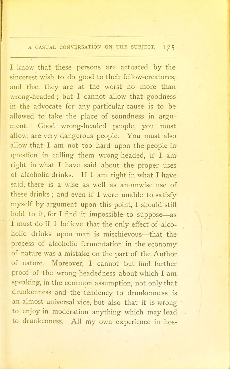 I know that these persons are actuated by the sincerest wish to do good to their fellow-creatures, and that they are at the worst no more than wrong-headed; but I cannot allow that goodness in the advocate for any particular cause is to be allowed to take the place of soundness in argu- ment. Good wrong-headed people, you must allow, are very dangerous people. You must also allow that I am not too hard upon the people in question in calling them wrong-headed, if I am right in what I have said about the proper uses of alcoholic drinks. If I am right in what I have said, there is a wise as well as an-unwise use of these drinks; and even if I were unable to satisfy myself by argument upon this point, I should still hold to it, for I find it impossible to suppose—as I must do if I believe that the only effect of alco- holic drinks upon man is mischievous—that the process of alcoholic fermentation in the economy of nature was a mistake on the part of the Author of nature. Moreover, I cannot but find further proof of the wrong-headedness about which I am speaking, in the common assumption, not only that drunkenness and the tendency to drunkenness is an almost universal vice, but also that it is wrong to enjoy in moderation anything which may lead to drunkenness. All my own experience in hos-