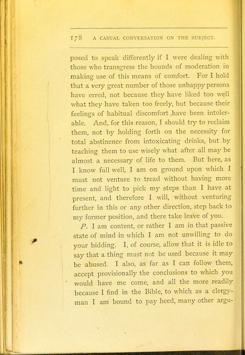 posed to speak differently if I were dealing with those who transgress the bounds of moderation in making use of this means of comfort. For I hold that a very great number of those unhappy persons have erred, not because they have liked too well what they have taken too freely, but because their feelings of habitual discomfort .have been intoler- able. And, for this reason, I should try to reclaim them, not by holding forth on the necessity for total abstinence from intoxicating drinks, but by teaching them to use wisely what after all may be almost a necessary of life to them. But here, as I know full well, I am on ground upon which I must not venture to tread without having more time and light to pick my steps than I have at present, and therefore I will, without venturing further in this or any other direction, step back to my former position, and there take leaVe of you. P. I am content, or rather I am in that passive state of mind in which I am not unwilling to do your bidding. I, of course, allow that it is idle to say that a thing must not be used because it may be abused. I also, as far as I can follow them, accept provisionally the conclusions to which you ' would have me come, and all the more readily because I find in the Bible, to which as a clergy- man I am bound to pay heed, many other argu-