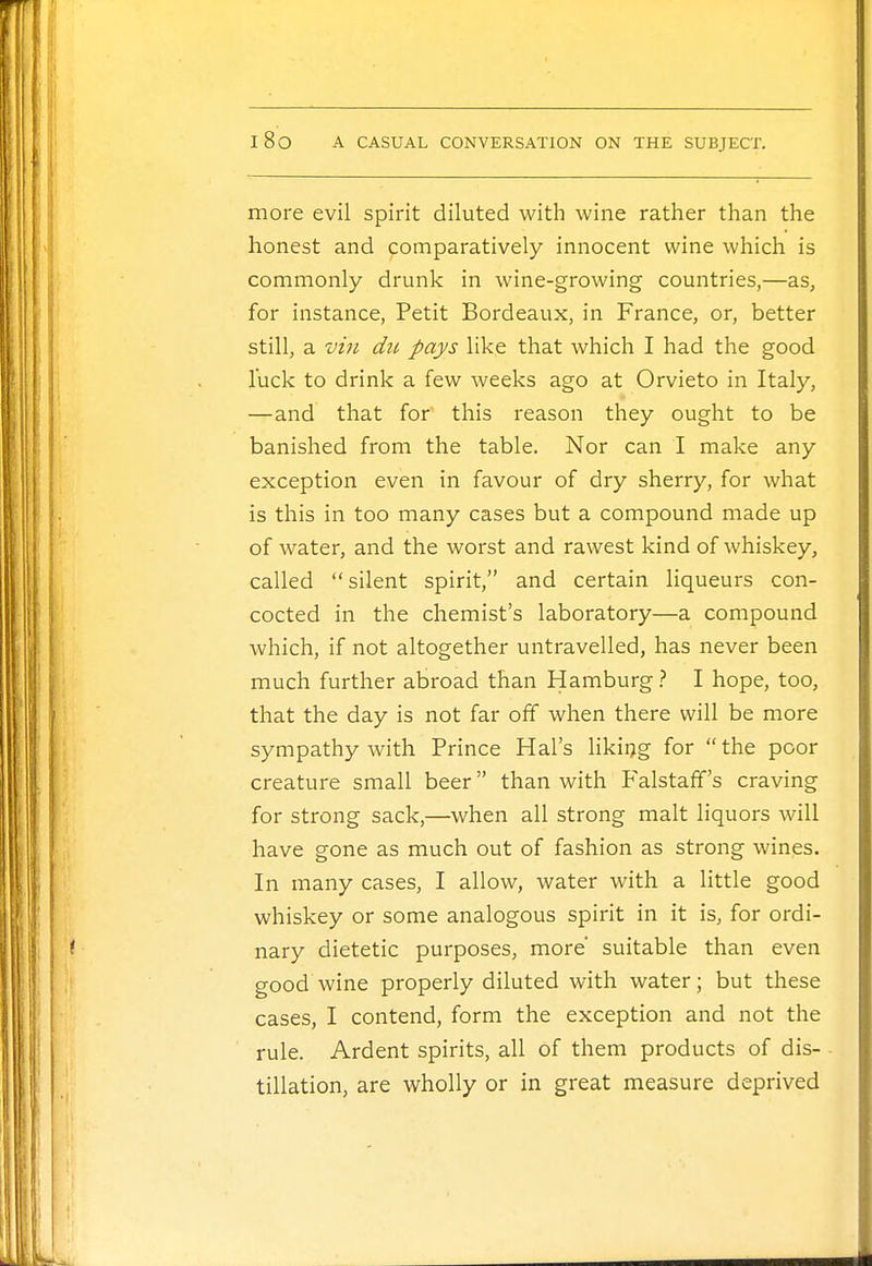 more evil spirit diluted with wine rather than the honest and comparatively innocent wine which is commonly drunk in wine-growing countries,—as, for instance, Petit Bordeaux, in France, or, better still, a vin du pays like that which I had the good luck to drink a few weeks ago at Orvieto in Italy, —and that for this reason they ought to be banished from the table. Nor can I make any exception even in favour of dry sherry, for what is this in too many cases but a compound made up of water, and the worst and rawest kind of whiskey, called silent spirit, and certain liqueurs con- cocted in the chemist's laboratory—a compound which, if not altogether untravelled, has never been much further abroad than Hamburg ? I hope, too, that the day is not far off when there will be more sympathy with Prince Hal's liking for the poor creature small beer than with Falstaff's craving for strong sack,—when all strong malt liquors will have gone as much out of fashion as strong wines. In many cases, I allow, water with a little good whiskey or some analogous spirit in it is, for ordi- nary dietetic purposes, more' suitable than even good wine properly diluted with water; but these cases, I contend, form the exception and not the rule. Ardent spirits, all of them products of dis- tillation, are wholly or in great measure deprived