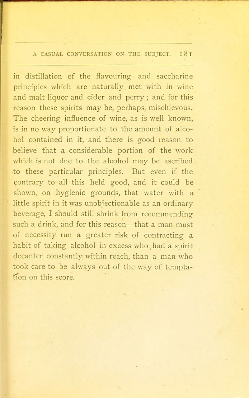 in distillation of the flavouring and saccharine principles which are naturally met with in wine and malt liquor and cider and perry; and for this reason these spirits may be, perhaps, mischievous. The cheering influence of wine, as is well known, is in no way proportionate to the amount of alco- hol contained in it, and there is, good reason to believe that a considerable portion of the work which is not due to the alcohol may be ascribed to these particular principles. But even if the contrary to all this held good, and it could be shown, on hygienic grounds, that water with a little spirit in it was unobjectionable as an ordinary beverage, I should still shrink from recommending such a drink, and for this reason—that a man must of necessity run a greater risk of contracting a habit of taking alcohol in excess who.had a spirit decanter constantly within reach, than a man who took care to be always out of the way of tempta- tion on this score.