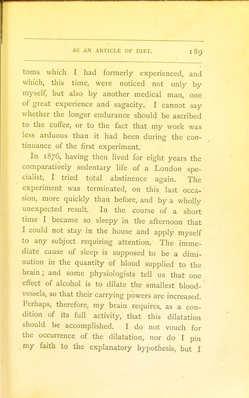 toms which I had formerly experienced, and which, this time, were noticed not only by myself, but also by another medical man, one of great experience and sagacity. I cannot say whether the longer endurance should be ascribed to the coffee, or to the fact that my work was less arduous than it had been during the con- tinuance of the first experiment. In 1876, having then lived for eight years the comparatively sedentary life of a London spe- cialist, I tried total abstinence again. The experiment was terminated, on this last occa- sion, more quickly than before, and by a wholly unexpected result. In the course of a short time I became so sleepy in the afternoon that I could not stay in the house and apply myself to any subject requiring attention. The imme- diate cause of sleep is supposed to be a dimi- nution in the quantity of blood supplied to the brain; and some physiologists tell us that one effect of alcohol is to dilate the smallest blood- vessels, so that their carrying powers are increased. Perhaps, therefore, my brain requires, as a con- dition of its full activity, that this dilatation should be accomplished. I do not vouch for the occurrence of the dilatation, nor do I pin my faith to the explanatory hypothesis, but I
