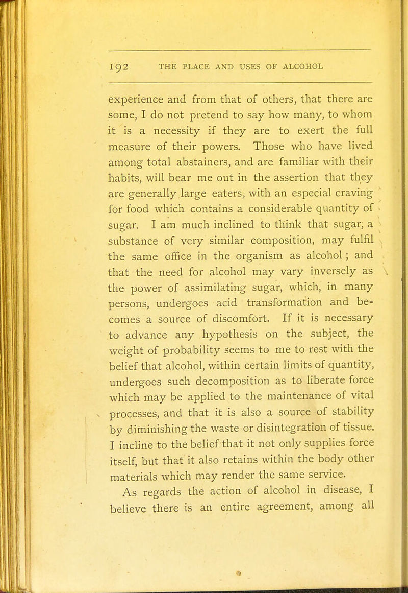 experience and from that of others, that there are some, I do not pretend to say how many, to whom it is a necessity if they are to exert the full measure of their powers. Those who have lived among total abstainers, and are familiar with their habits, will bear me out in the assertion that they are generally large eaters, with an especial craving for food which contains a considerable quantity of sugar. I am much inclined to think that sugar, a substance of very similar composition, may fulfil the same office in the organism as alcohol; and that the need for alcohol may vary inversely as the power of assimilating sugar, which, in many persons, undergoes acid transformation and be- comes a source of discomfort. If it is necessary to advance any hypothesis on the subject, the weight of -probability seems to me to rest with the belief that alcohol, within certain limits of quantity, undergoes such decomposition as to liberate force which may be applied to the maintenance of vital . processes, and that it is also a source of stability by diminishing the waste or disintegration of tissue. I incline to the belief that it not only supplies force itself, but that it also retains within the body other materials which may render the same service. As regards the action of alcohol in disease, I believe there is an entire agreement, among all 1