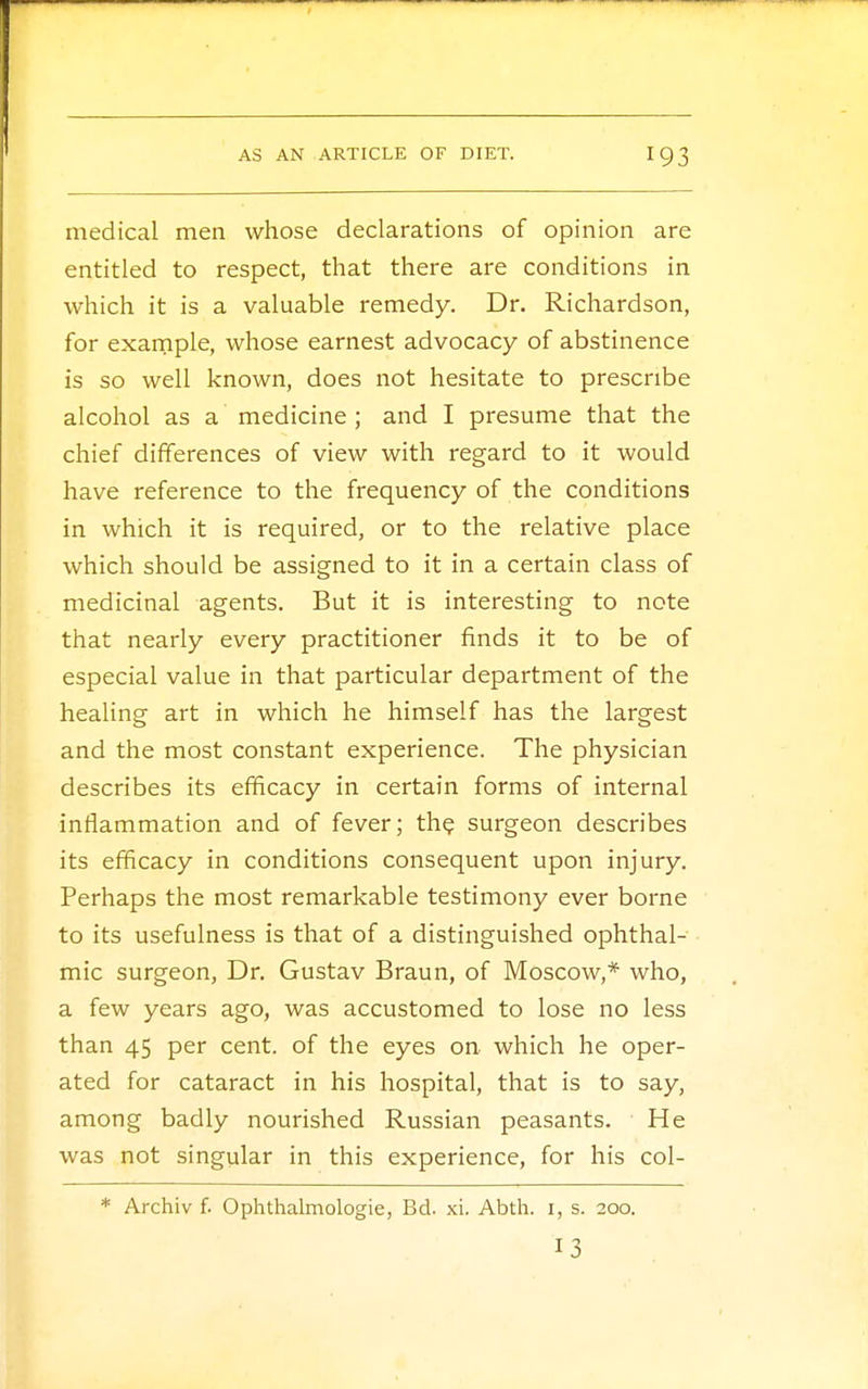 medical men whose declarations of opinion are entitled to respect, that there are conditions in which it is a valuable remedy. Dr. Richardson, for example, whose earnest advocacy of abstinence is so well known, does not hesitate to prescribe alcohol as a medicine ; and I presume that the chief differences of view with regard to it would have reference to the frequency of the conditions in which it is required, or to the relative place which should be assigned to it in a certain class of medicinal agents. But it is interesting to note that nearly every practitioner finds it to be of especial value in that particular department of the healing art in which he himself has the largest and the most constant experience. The physician describes its efficacy in certain forms of internal inflammation and of fever; the surgeon describes its efficacy in conditions consequent upon injury. Perhaps the most remarkable testimony ever borne to its usefulness is that of a distinguished ophthal- mic surgeon, Dr. Gustav Braun, of Moscow,* who, a few years ago, was accustomed to lose no less than 45 per cent, of the eyes on which he oper- ated for cataract in his hospital, that is to say, among badly nourished Russian peasants. He was not singular in this experience, for his col- * Archiv f. Ophthalmologic, Bd. xi. Abth. 1, s. 200. 13