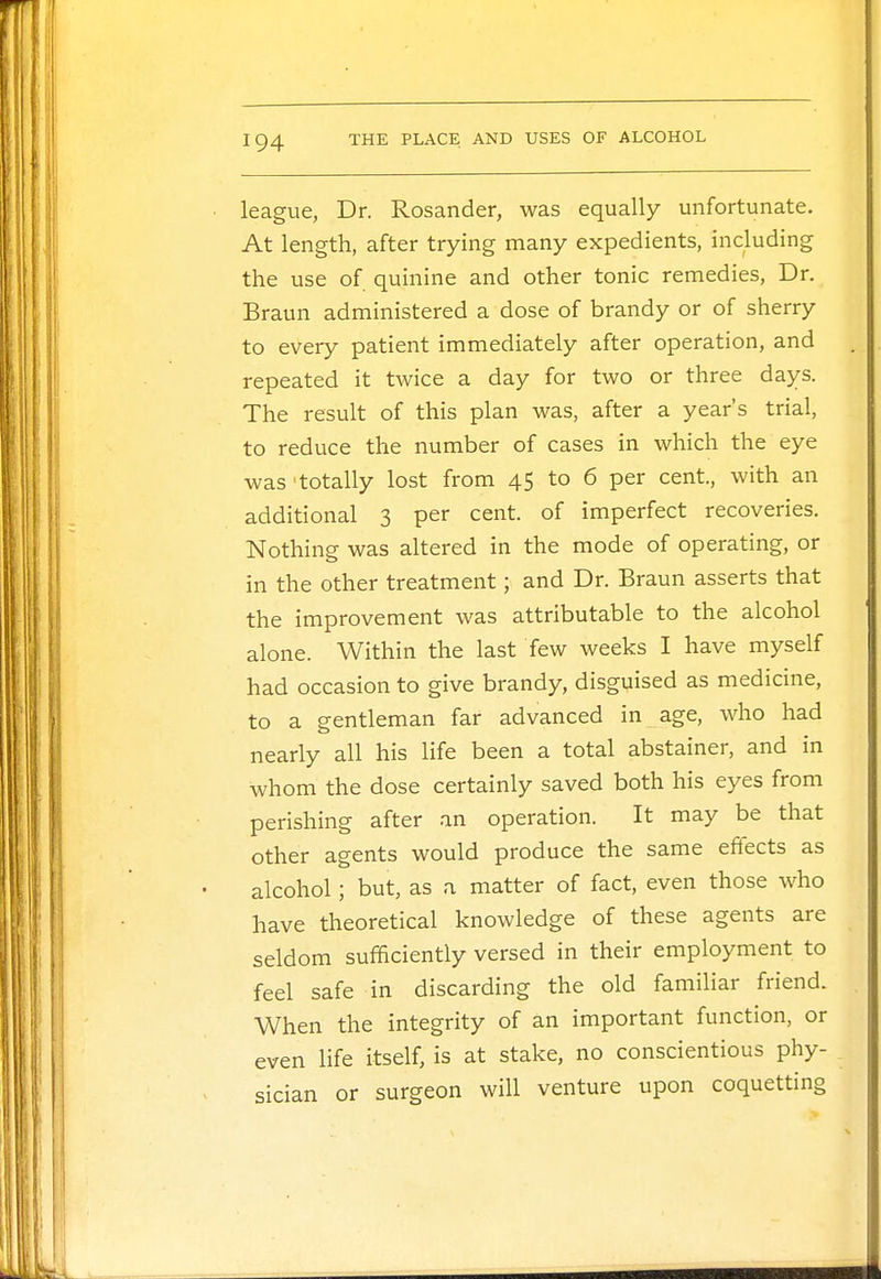 league, Dr. Rosander, was equally unfortunate. At length, after trying many expedients, including the use of quinine and other tonic remedies, Dr. Braun administered a dose of brandy or of sherry to every patient immediately after operation, and repeated it twice a day for two or three days. The result of this plan was, after a year's trial, to reduce the number of cases in which the eye was'totally lost from 45 to 6 per cent, with an additional 3 per cent, of imperfect recoveries. Nothing was altered in the mode of operating, or in the other treatment; and Dr. Braun asserts that the improvement was attributable to the alcohol alone. Within the last few weeks I have myself had occasion to give brandy, disguised as medicine, to a gentleman far advanced in age, who had nearly all his life been a total abstainer, and in whom the dose certainly saved both his eyes from perishing after an operation. It may be that other agents would produce the same effects as alcohol; but, as a matter of fact, even those who have theoretical knowledge of these agents are seldom sufficiently versed in their employment to feel safe in discarding the old familiar friend. When the integrity of an important function, or even life itself, is at stake, no conscientious phy- sician or surgeon will venture upon coquetting
