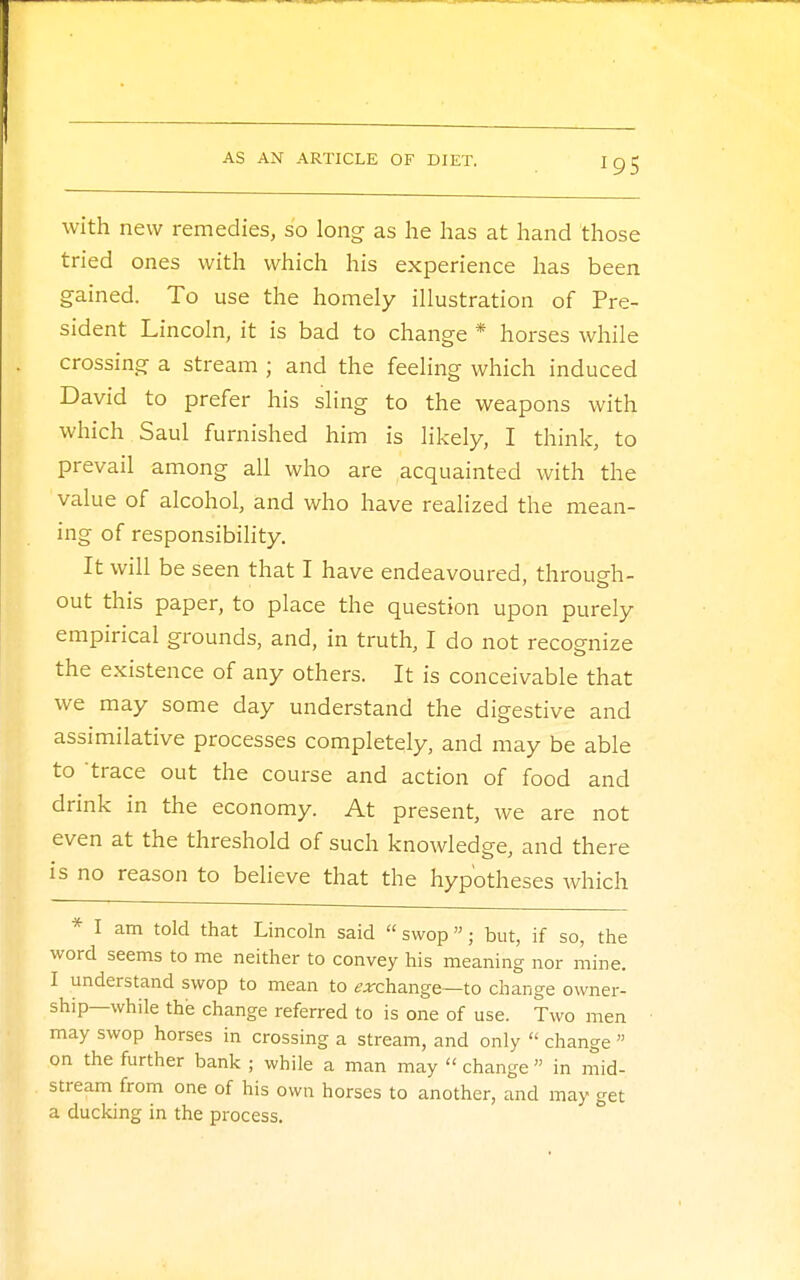 with new remedies, so long as he has at hand those tried ones with which his experience has been gained. To use the homely illustration of Pre- sident Lincoln, it is bad to change * horses while crossing a stream ; and the feeling which induced David to prefer his sling to the weapons with which Saul furnished him is likely, I think, to prevail among all who are acquainted with the value of alcohol, and who have realized the mean- ing of responsibility. It will be seen that I have endeavoured, through- out this paper, to place the question upon purely empirical grounds, and, in truth, I do not recognize the existence of any others. It is conceivable that we may some day understand the digestive and assimilative processes completely, and may be able to trace out the course and action of food and drink in the economy. At present, we are not even at the threshold of such knowledge, and there is no reason to believe that the hypotheses which * I am told that Lincoln said  swop; but, if so, the word seems to me neither to convey his meaning nor mine. I understand swop to mean to ^change—to change owner- ship—while the change referred to is one of use. Two men may swop horses in crossing a stream, and only  change  on the further bank ; while a man may  change  in mid- stream from one of his own horses to another, and may get a ducking in the process.
