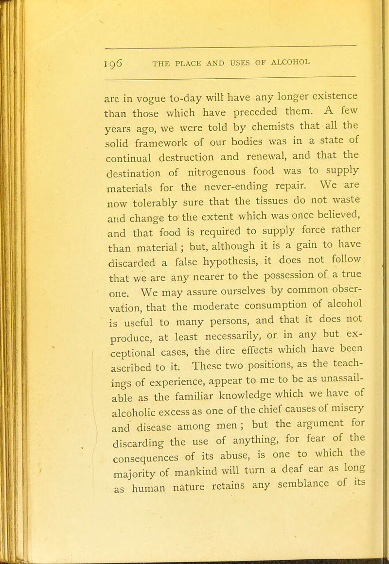 are in vogue to-day will have any longer existence than those which have preceded them. A few years ago, we were told by chemists that all the solid framework of our bodies was in a state of continual destruction and renewal, and that the destination of nitrogenous food was to supply materials for the never-ending repair. We are now tolerably sure that the tissues do not waste and change to the extent which was once believed, and that food is required to supply force rather than material; but, although it is a gain to have discarded a false hypothesis,. it does not follow that we are any nearer to the possession of a true one. We may assure ourselves by common obser- vation, that the moderate consumption of alcohol is useful to many persons, and that it does not produce, at least necessarily, or in any but ex- ceptional cases, the dire effects which have been ascribed to it. These two positions, as the teach- ings of experience, appear to me to be as unassail- able as the familiar knowledge which we have of alcoholic excess as one of the chief causes of misery and disease among men ; but the argument for discarding the use of anything, for fear of the consequences of its abuse, is one to which the majority of mankind will turn a deaf ear as long as human nature retains any semblance of its