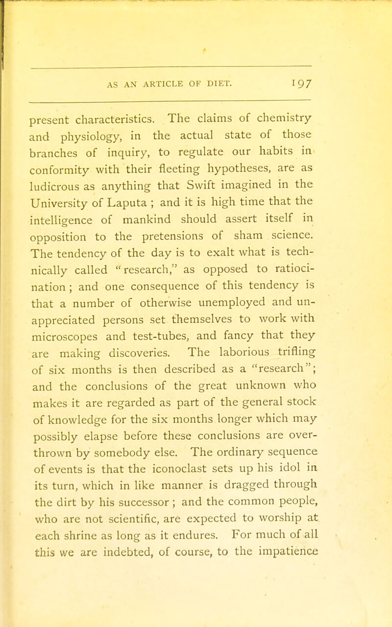 present characteristics. The claims of chemistry and physiology, in the actual state of those branches of inquiry, to regulate our habits in conformity with their fleeting hypotheses, are as ludicrous as anything that Swift imagined in the University of Laputa ; and it is high time that the intelligence of mankind should assert itself in opposition to the pretensions of sham science. The tendency of the day is to exalt what is tech- nically called research, as opposed to ratioci- nation ; and one consequence of this tendency is that a number of otherwise unemployed and un- appreciated persons set themselves to work with microscopes and test-tubes, and fancy that they are making discoveries. The laborious trifling of six months is then described as a research; and the conclusions of the great unknown who makes it are regarded as part of the general stock of knowledge for the six months longer which may possibly elapse before these conclusions are over- thrown by somebody else. The ordinary sequence of events is that the iconoclast sets up his idol in its turn, which in like manner is dragged through the dirt by his successor; and the common people, who are not scientific, are expected to worship at. each shrine as long as it endures. For much of all this we are indebted, of course, to the impatience
