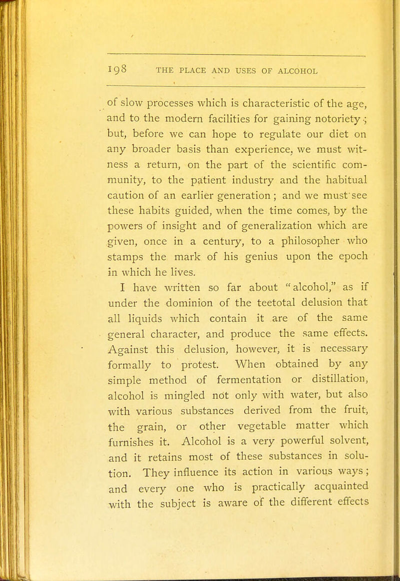 of slow processes which is characteristic of the age, and to the modern facilities for gaining notoriety ■; but, before we can hope to regulate our diet on any broader basis than experience, we must wit- ness a return, on the part of the scientific com- munity, to the patient industry and the habitual caution of an earlier generation; and we mustsee these habits guided, when the time comes, by the powers of insight and of generalization which are given, once in a century, to a philosopher who stamps the mark of his genius upon the epoch in which he lives. I have written so far about alcohol, as if under the dominion of the teetotal delusion that all liquids which contain it are of the same general character, and produce the same effects. Against this delusion, however, it is necessary formally to protest. When obtained by any simple method of fermentation or distillation, alcohol is mingled not only with water, but also with various substances derived from the fruit, the grain, or other vegetable matter which furnishes it. Alcohol is a very powerful solvent, and it retains most of these substances in solu- tion. They influence its action in various ways; and every one who is practically acquainted with the subject is aware of the different effects