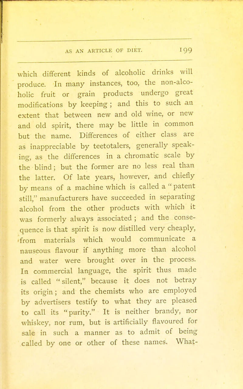 which different kinds of alcoholic drinks will produce. In many instances, too, the non-alco- holic fruit or grain products undergo great modifications by keeping ; and this to such an extent that between new and old wine, or new and old spirit, there may be little in common but the name. Differences of either class are as inappreciable by teetotalers, generally speak- ing, as the differences in a chromatic scale by the blind ; but the former are no less real than the latter. Of late years, however, and chiefly by means of a machine which is called a patent still, manufacturers have succeeded in separating alcohol from the other products with which it was formerly always associated ; and the conse- quence is that spirit is now distilled very cheaply, •from materials which would communicate a nauseous flavour if anything more than alcohol and water were brought over in the process. In commercial language, the spirit thus made is called silent, because it does not betray its origin; and the chemists who are employed by advertisers testify to what they are pleased to call its purity. It is neither brandy, nor whiskey, nor rum, but is artificially flavoured for sale in such a manner as to admit of being called by one or other of these names. What-