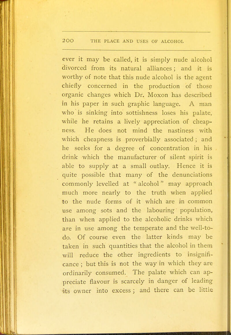 ever it may be called, it is simply nude alcohol divorced from its natural alliances; and it is worthy of note that this nude alcohol is the agent chiefly concerned in the production of those organic changes which Dr. Moxon has described in his paper in such graphic language. A man who is sinking into sottishness loses his palate, while he retains a lively appreciation of cheap- ness. He does not mind the nastiness with which cheapness is proverbially associated ; and he seeks for a degree of concentration in his drink which the manufacturer of silent spirit is able to supply at a small outlay. Hence it is quite possible that many of the denunciations commonly levelled at  alcohol may approach much more nearly to the truth when applied to the nude forms of it which are in common use among sots and the labouring population, than when applied to the alcoholic drinks which are in use among the temperate and the well-to- do. Of course even the latter kinds may be taken in such quantities that the alcohol in them will reduce the other ingredients to insignifi- cance ; but this is not the way in which they are ordinarily consumed. The palate which can ap- preciate flavour is scarcely in danger of leading its owner into excess; and there can be littie