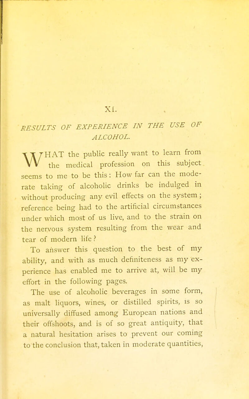 XI. RESULTS OF EXPERIENCE IN THE USE OF ALCOHOL. \T J HAT the public really want to learn from seems to me to be this: How far can the mode- rate taking of alcoholic drinks be indulged in without producing any evil effects on the system; reference being had to the artificial circumstances under which most of us live, and to the strain on the nervous system resulting from the wear and tear of modern life ? To answer this question to the best of my ability, and with as much definiteness as my ex- perience has enabled me to arrive at, will be my effort in the following pages. The use of alcoholic beverages in some form, as malt liquors, wines, or distilled spirits, is so universally diffused among European nations and their offshoots, and is of so great antiquity, that a natural hesitation arises to prevent our coming to the conclusion that, taken in moderate quantities, profession on this subject