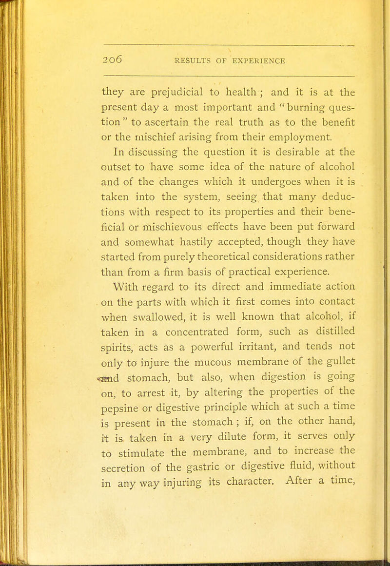 they are prejudicial to health ; and it is at the present day a most important and burning ques- tion  to ascertain the real truth as to the benefit or the mischief arising from their employment. In discussing the question it is desirable at the outset to have some idea of the nature of alcohol and of the changes which it undergoes when it is taken into the system, seeing that many deduc- tions with respect to its properties and their bene- ficial or mischievous effects have been put forward and somewhat hastily accepted, though they have started from purely theoretical considerations rather than from a firm basis of practical experience. With regard to its direct and immediate action on the parts with which it first comes into contact when swallowed, it is well known that alcohol, if taken in a concentrated form, such as distilled spirits, acts as a powerful irritant, and tends not only to injure the mucous membrane of the gullet tand stomach, but also, when digestion is going on, to arrest it, by altering the properties of the pepsine or digestive principle which at such a time is present in the stomach ; if, on the other hand, it is taken in a very dilute form, it serves only to stimulate the membrane, and to increase the secretion of the gastric or digestive fluid, without in any way injuring its character. After a time,