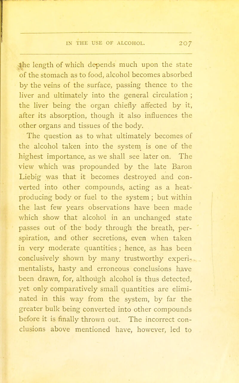 ■£he length of which depends much upon the state of the stomach as to food, alcohol becomes absorbed by the veins of the surface, passing thence to the liver and ultimately into the general circulation ; the liver being the organ chiefly affected by it, after its absorption, though it also influences the other organs and tissues of the body. The question as to what ultimately becomes of the alcohol taken into the system is one of the highest importance, as we shall see later on. The view which was propounded by the late Baron Liebig was that it becomes destroyed and con- verted into other compounds, acting as a heat- producing body or fuel to the system ; but within the last few years observations have been made which show that alcohol in an unchanged state passes out of the body through the breath, per- spiration, and other secretions, even when taken in very moderate quantities ; hence, as has been conclusively shown by many trustworthy experi- mentalists, hasty and erroneous conclusions have been drawn, for, although alcohol is thus detected, yet only comparatively small quantities are elimi- nated in this way from the system, by far the greater bulk being converted into other compounds before it is finally thrown out. The incorrect con- clusions above mentioned have, however, led to