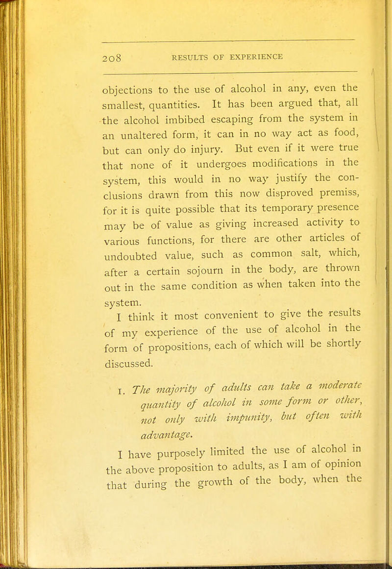 objections to the use of alcohol in any, even the smallest, quantities. It has been argued that, all the alcohol imbibed escaping from the system in an unaltered form, it can in no way act as food, but can only do injury. But even if it were true that none of it undergoes modifications in the system, this would in no way justify the con- clusions drawn from this now disproved premiss, for it is quite possible that its temporary presence may be of value as giving increased activity to various functions, for there are other articles of undoubted value, such as common salt, which, after a certain sojourn in the body, are thrown out in the same condition as when taken into the system. I think it most convenient to give the results of my experience of the use of alcohol in the form of propositions, each of which will be shortly discussed. I. The majority of adults can take a moderate quantity of alcohol in some form or other, not only with impunity, but often with advantage. I have purposely limited the use of alcohol in the above proposition to adults, as I am of opinion that during the growth of the body, when the