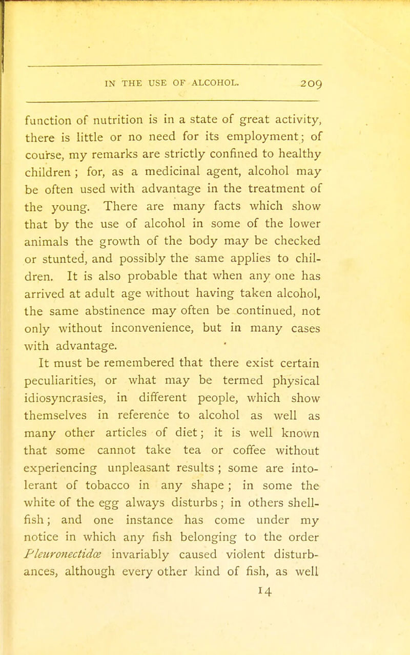 function of nutrition is in a state of great activity, there is little or no need for its employment; of course, my remarks are strictly confined to healthy children ; for, as a medicinal agent, alcohol may be often used with advantage in the treatment of the young. There are many facts which show that by the use of alcohol in some of the lower animals the growth of the body may be checked or stunted, and possibly the same applies to chil- dren. It is also probable that when any one has arrived at adult age without having taken alcohol, the same abstinence may often be continued, not only without inconvenience, but in many cases with advantage. It must be remembered that there exist certain peculiarities, or what may be termed physical idiosyncrasies, in different people, which show themselves in reference to alcohol as well as many other articles of diet; it is well known that some cannot take tea or coffee without experiencing unpleasant results ; some are into- lerant of tobacco in any shape; in some the white of the egg always disturbs; in others shell- fish ; and one instance has come under my notice in which any fish belonging to the order Pletironectidce invariably caused violent disturb- ances, although every other kind of fish, as well 14