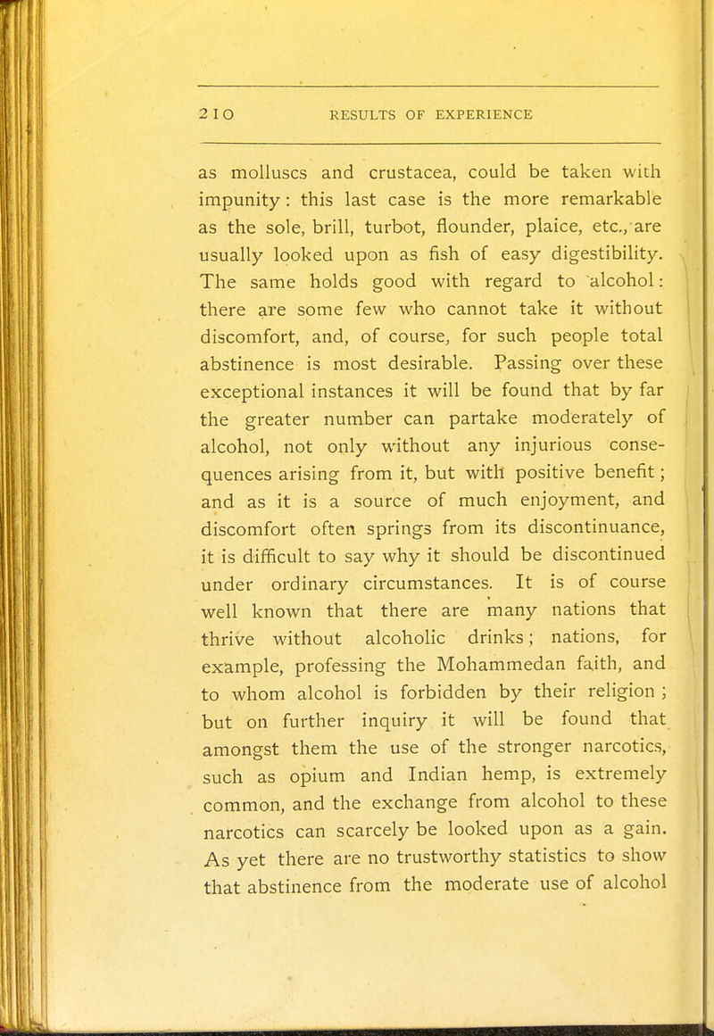 as molluscs and Crustacea, could be taken with impunity : this last case is the more remarkable as the sole, brill, turbot, flounder, plaice, etc/are usually looked upon as fish of easy digestibility. The same holds good with regard to alcohol: there are some few who cannot take it without discomfort, and, of course, for such people total abstinence is most desirable. Passing over these exceptional instances it will be found that by far the greater number can partake moderately of alcohol, not only without any injurious conse- quences arising from it, but with positive benefit; and as it is a source of much enjoyment, and discomfort often springs from its discontinuance, it is difficult to say why it should be discontinued under ordinary circumstances. It is of course well known that there are many nations that thrive without alcoholic drinks; nations, for example, professing the Mohammedan faith, and to whom alcohol is forbidden by their religion ; but on further inquiry it will be found that amongst them the use of the stronger narcotics, such as opium and Indian hemp, is extremely common, and the exchange from alcohol to these narcotics can scarcely be looked upon as a gain. As yet there are no trustworthy statistics to show that abstinence from the moderate use of alcohol