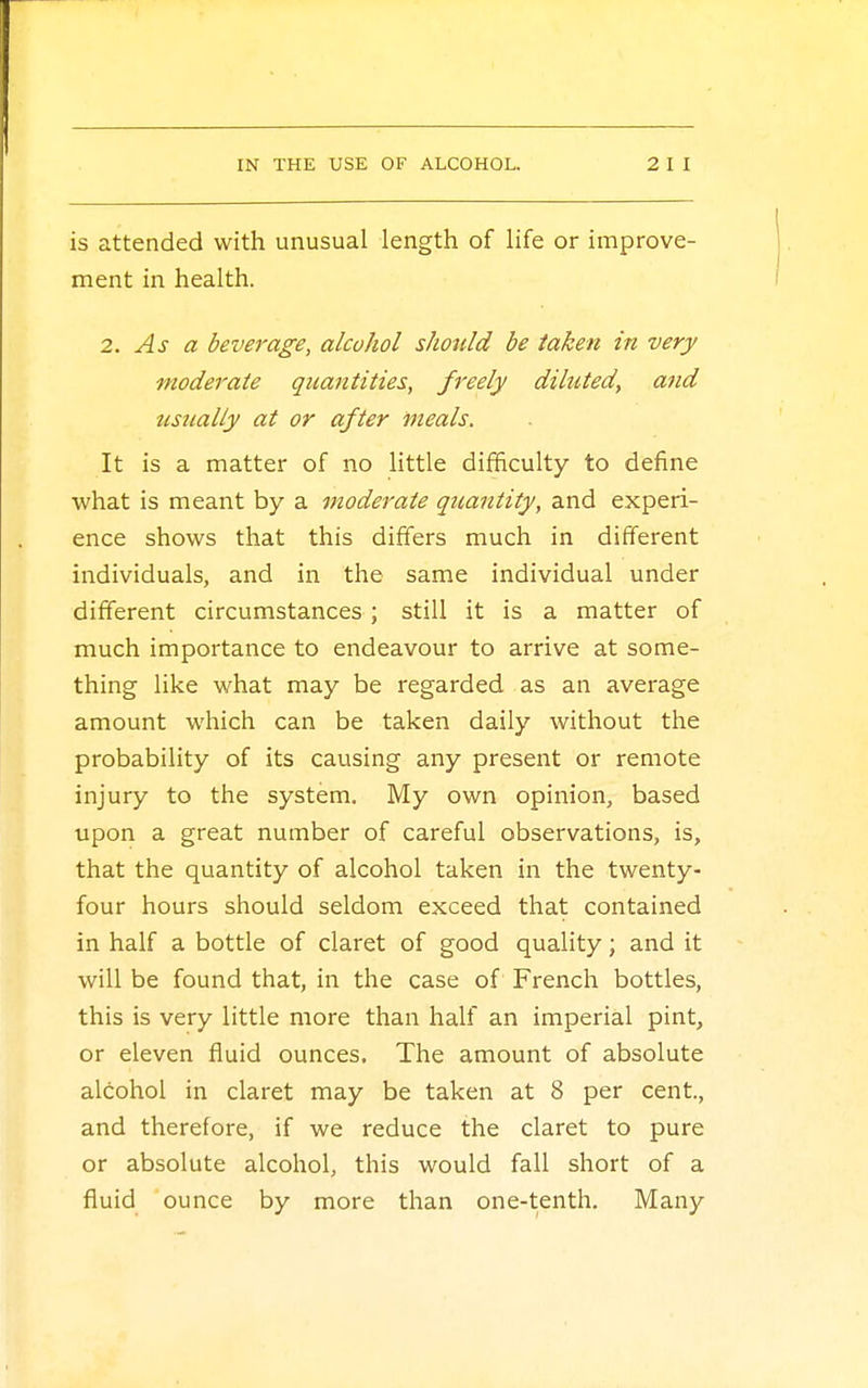 is attended with unusual length of life or improve- ment in health. 2. As a beverage, alcohol should be taken in very moderate quantities, freely diluted, and usually at or after meals. It is a matter of no little difficulty to define what is meant by a moderate quantity, and experi- ence shows that this differs much in different individuals, and in the same individual under different circumstances ; still it is a matter of much importance to endeavour to arrive at some- thing like what may be regarded as an average amount which can be taken daily without the probability of its causing any present or remote injury to the system. My own opinion, based upon a great number of careful observations, is, that the quantity of alcohol taken in the twenty- four hours should seldom exceed that contained in half a bottle of claret of good quality; and it will be found that, in the case of French bottles, this is very little more than half an imperial pint, or eleven fluid ounces. The amount of absolute alcohol in claret may be taken at 8 per cent., and therefore, if we reduce the claret to pure or absolute alcohol, this would fall short of a fluid ounce by more than one-tenth. Many
