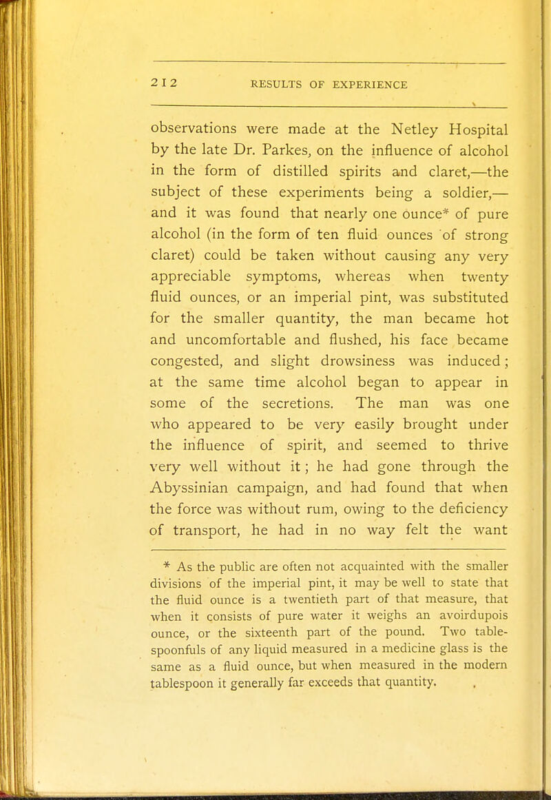 observations were made at the Netley Hospital by the late Dr. Parkes, on the influence of alcohol in the form of distilled spirits and claret,—the subject of these experiments being a soldier,— and it was found that nearly one ounce* of pure alcohol (in the form of ten fluid ounces of strong claret) could be taken without causing any very appreciable symptoms, whereas when twenty fluid ounces, or an imperial pint, was substituted for the smaller quantity, the man became hot and uncomfortable and flushed, his face became congested, and slight drowsiness was induced; at the same time alcohol began to appear in some of the secretions. The man was one who appeared to be very easily brought under the influence of spirit, and seemed to thrive very well without it; he had gone through the Abyssinian campaign, and had found that when the force was without rum, owing to the deficiency of transport, he had in no way felt the want * As the public are often not acquainted with the smaller divisions of the imperial pint, it may be well to state that the fluid ounce is a twentieth part of that measure, that when it consists of pure water it weighs an avoirdupois ounce, or the sixteenth part of the pound. Two table- spoonfuls of any liquid measured in a medicine glass is the same as a fluid ounce, but when measured in the modern tablespoon it generally far exceeds that quantity.