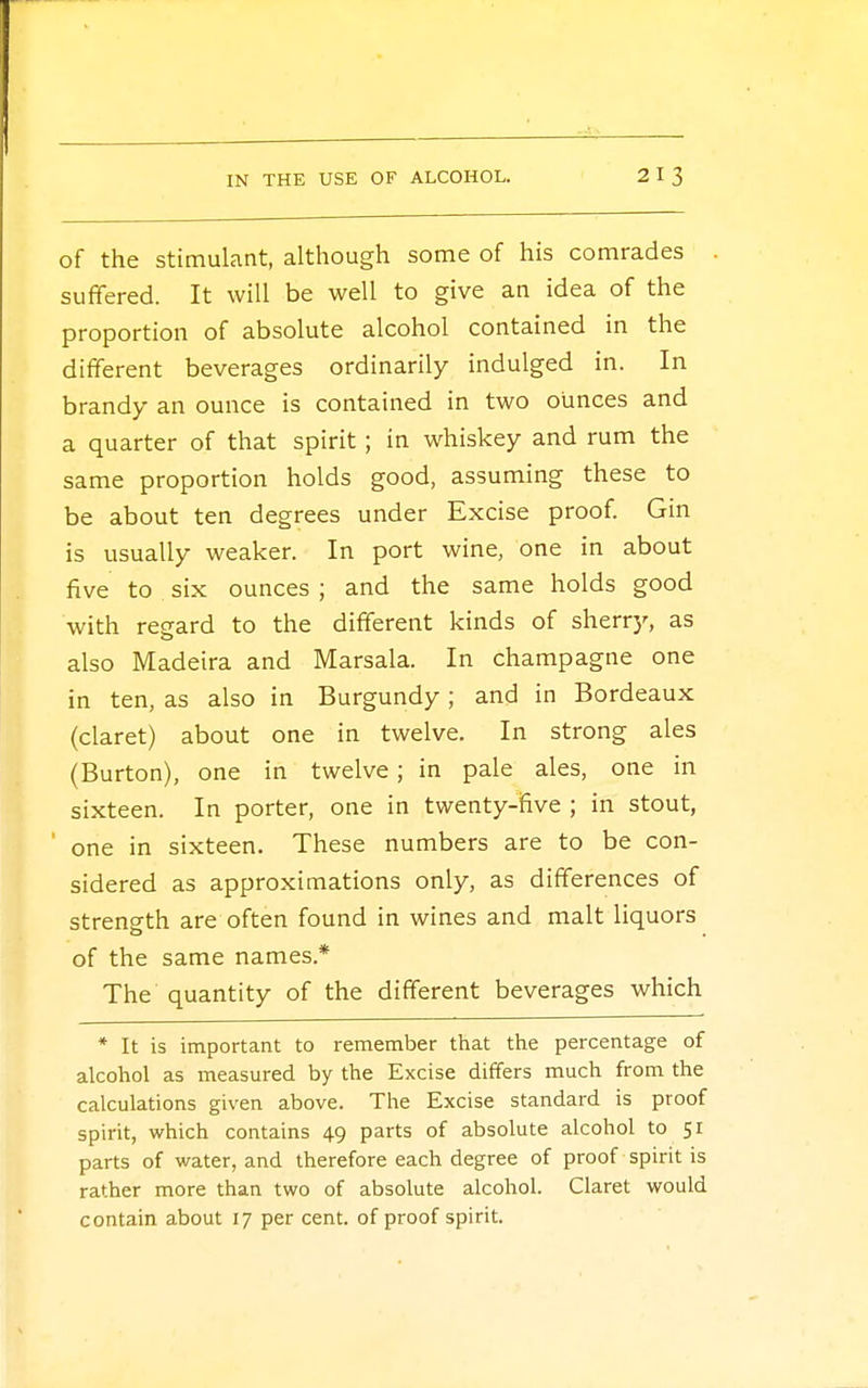 of the stimulant, although some of his comrades suffered. It will be well to give an idea of the proportion of absolute alcohol contained in the different beverages ordinarily indulged in. In brandy an ounce is contained in two ounces and a quarter of that spirit; in whiskey and rum the same proportion holds good, assuming these to be about ten degrees under Excise proof. Gin is usually weaker. In port wine, one in about five to six ounces ; and the same holds good with regard to the different kinds of sherry, as also Madeira and Marsala. In champagne one in ten, as also in Burgundy ; and in Bordeaux (claret) about one in twelve. In strong ales (Burton), one in twelve; in pale ales, one in sixteen. In porter, one in twenty-five ; in stout, one in sixteen. These numbers are to be con- sidered as approximations only, as differences of strength are often found in wines and malt liquors of the same names* The quantity of the different beverages which * It is important to remember that the percentage of alcohol as measured by the Excise differs much from the calculations given above. The Excise standard is proof spirit, which contains 49 parts of absolute alcohol to 51 parts of water, and therefore each degree of proof spirit is rather more than two of absolute alcohol. Claret would contain about 17 per cent, of proof spirit.