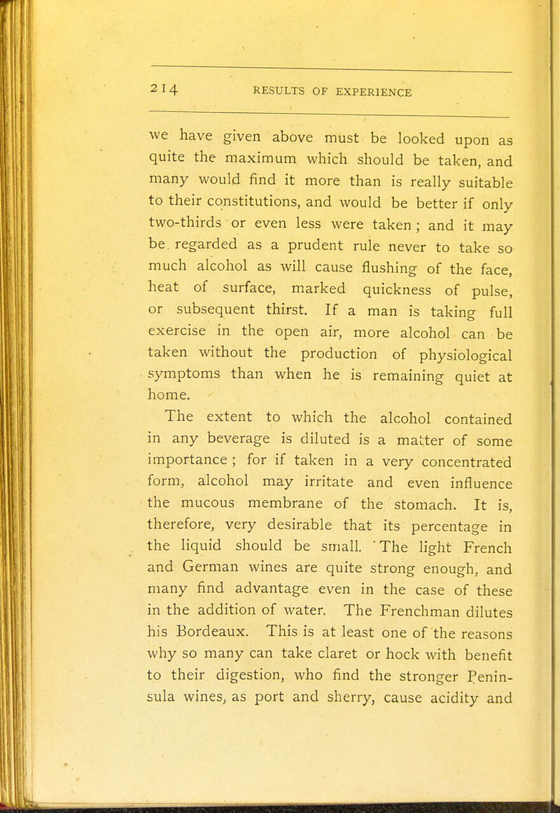 we have given above must be looked upon as quite the maximum which should be taken, and many would find it more than is really suitable to their constitutions, and would be better if only two-thirds or even less were taken ; and it may be. regarded as a prudent rule never to take so much alcohol as will cause flushing of the face, heat of surface, marked quickness of pulse, or subsequent thirst. If a man is taking full exercise in the open air, more alcohol can be taken without the production of physiological symptoms than when he is remaining quiet at home. The extent to which the alcohol contained in any beverage is diluted is a matter of some importance ; for if taken in a very concentrated form, alcohol may irritate and even influence the mucous membrane of the stomach. It is, therefore, very desirable that its percentage in the liquid should be small. 'The light French and German wines are quite strong enough, and many find advantage even in the case of these in the addition of water. The Frenchman dilutes his Bordeaux. This is at least one of the reasons why so many can take claret or hock with benefit to their digestion, who find the stronger Penin- sula wines, as port and sherry, cause acidity and