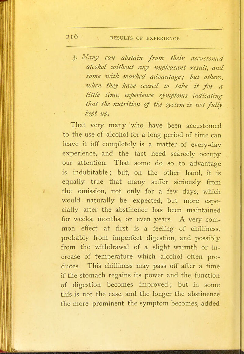 3. Many can abstain from their accustomed alcohol without any unpleasant result, and some with marked advantage; but others, when they have ceased to take it for a little time, experience symptoms indicating that the nutrition of the system is not fully kept up. That very many who have been accustomed to the use of alcohol for a long period of time can leave it off completely is a matter of every-day experience, and the fact need scarcely occupy our attention. That some do so to advantage is indubitable; but, on the other hand, it is equally true that many suffer seriously from the omission, not only for a few days, which would naturally be expected, but more espe- cially after the abstinence has been maintained for weeks, months, or even years. A very com- mon effect at first is a feeling of chilliness, probably from imperfect digestion, and possibly from the withdrawal of a slight warmth or in- crease of temperature which alcohol often pro- duces. This chilliness may pass off after a time if the stomach regains its power and the function of digestion becomes improved; but in some this is not the case, and the longer the abstinence the more prominent the symptom becomes, added