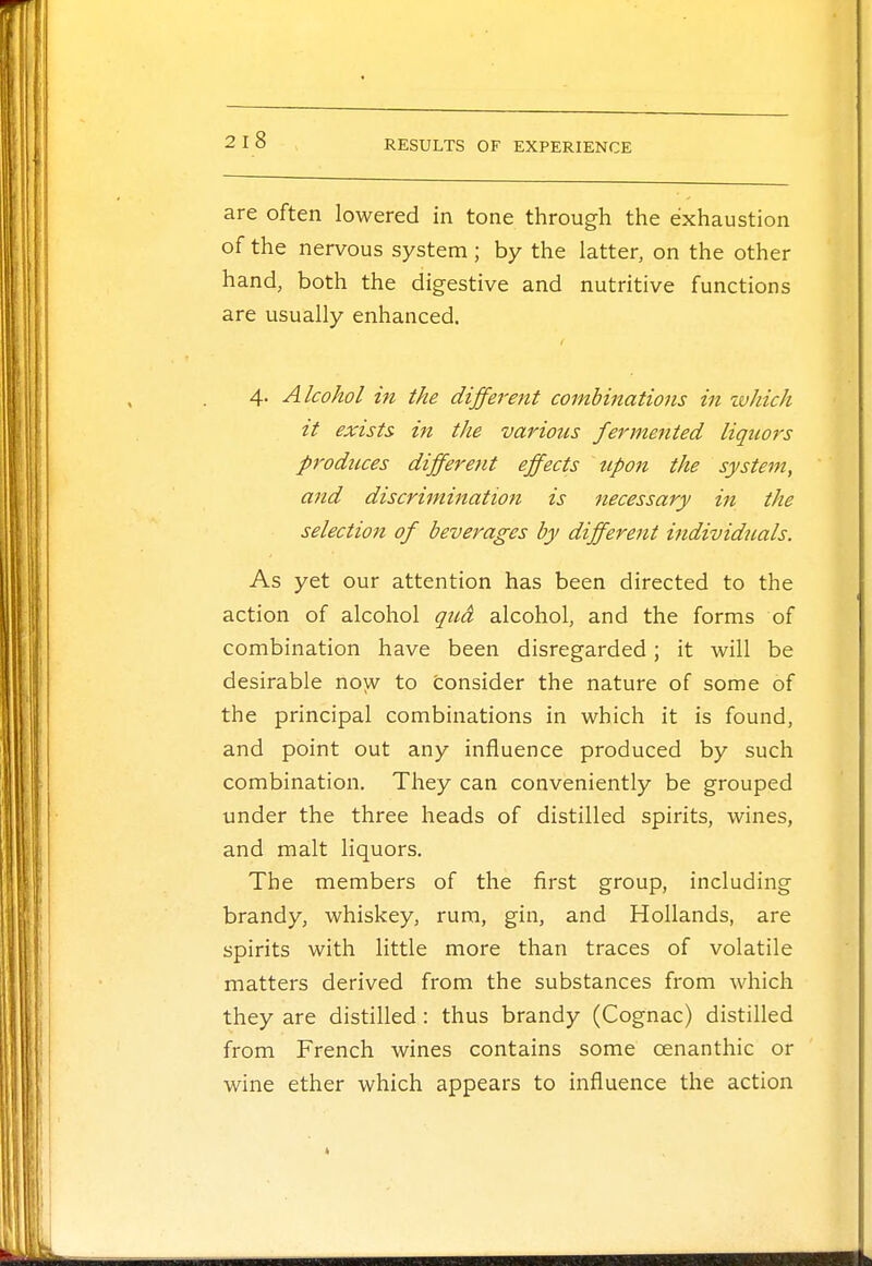are often lowered in tone through the exhaustion of the nervous system ; by the latter, on the other hand, both the digestive and nutritive functions are usually enhanced. 4. Alcohol in the different combinations in which it exists in the various fermented liquors produces different effects upon the system, and discrimination is necessary in the selection of beverages by different individuals. As yet our attention has been directed to the action of alcohol qud alcohol, and the forms of combination have been disregarded; it will be desirable now to consider the nature of some of the principal combinations in which it is found, and point out any influence produced by such combination. They can conveniently be grouped under the three heads of distilled spirits, wines, and malt liquors. The members of the first group, including brandy, whiskey, rum, gin, and Hollands, are spirits with little more than traces of volatile matters derived from the substances from which they are distilled: thus brandy (Cognac) distilled from French wines contains some cenanthic or wine ether which appears to influence the action