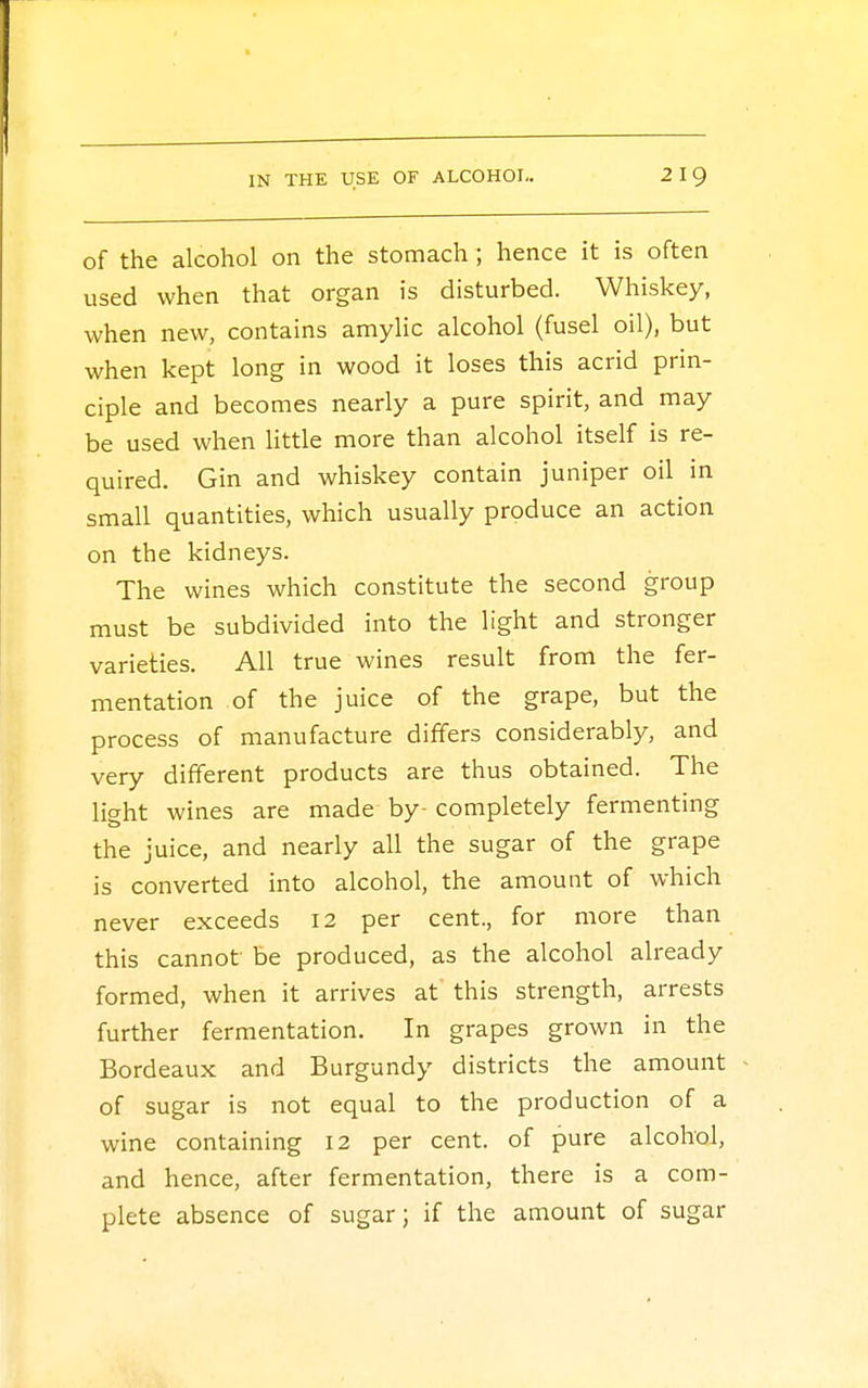 of the alcohol on the stomach ; hence it is often used when that organ is disturbed. Whiskey, when new, contains amylic alcohol (fusel oil), but when kept long in wood it loses this acrid prin- ciple and becomes nearly a pure spirit, and may be used when little more than alcohol itself is re- quired. Gin and whiskey contain juniper oil in small quantities, which usually produce an action on the kidneys. The wines which constitute the second group must be subdivided into the light and stronger varieties. All true wines result from the fer- mentation of the juice of the grape, but the process of manufacture differs considerably, and very different products are thus obtained. The light wines are made by- completely fermenting the juice, and nearly all the sugar of the grape is converted into alcohol, the amount of which never exceeds 12 per cent., for more than this cannot be produced, as the alcohol already formed, when it arrives at this strength, arrests further fermentation. In grapes grown in the Bordeaux and Burgundy districts the amount of sugar is not equal to the production of a wine containing 12 per cent, of pure alcohol, and hence, after fermentation, there is a com- plete absence of sugar; if the amount of sugar