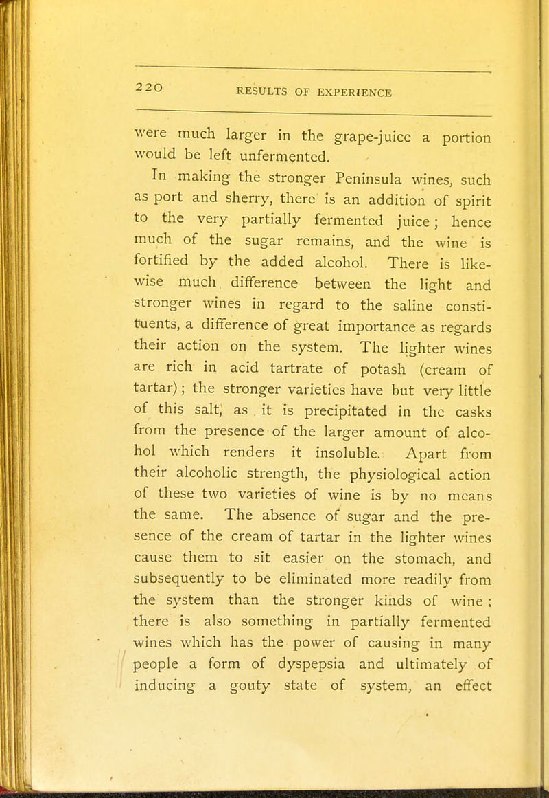 were much larger in the grape-juice a portion would be left unfermented. In making the stronger Peninsula wines, such as port and sherry, there is an addition of spirit to the very partially fermented juice; hence much of the sugar remains, and the wine is fortified by the added alcohol. There is like- wise much difference between the light and stronger wines in regard to the saline consti- tuents, a difference of great importance as regards their action on the system. The lighter wines are rich in acid tartrate of potash (cream of tartar); the stronger varieties have but very little of this salt, as . it is precipitated in the casks from the presence of the larger amount of alco- hol which renders it insoluble. Apart from their alcoholic strength, the physiological action of these two varieties of wine is by no means the same. The absence of sugar and the pre- sence of the cream of tartar in the lighter wines cause them to sit easier on the stomach, and subsequently to be eliminated more readily from the system than the stronger kinds of wine : there is also something in partially fermented wines which has the power of causing in many people a form of dyspepsia and ultimately of inducing a gouty state of system, an effect