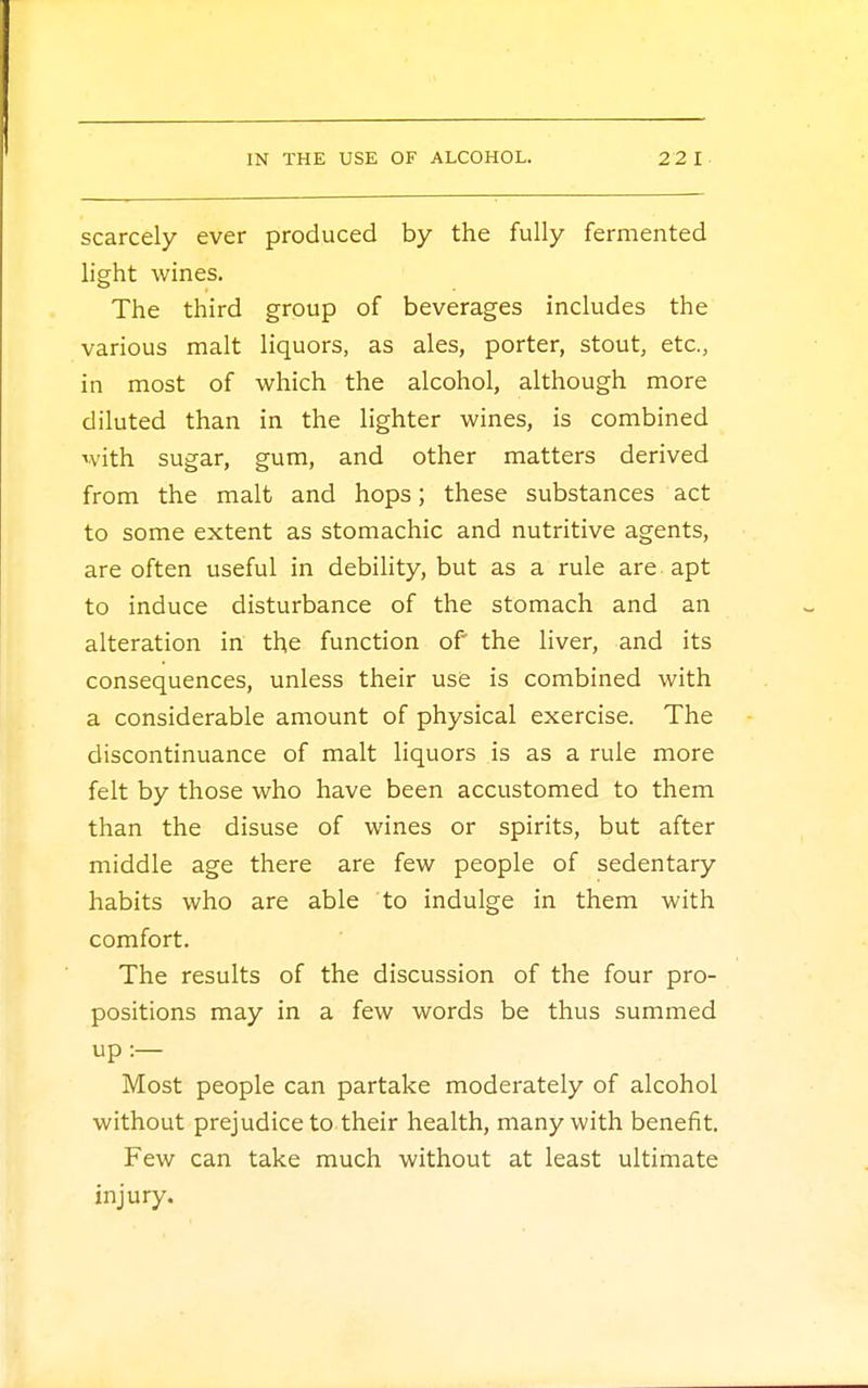 scarcely ever produced by the fully fermented light wines. The third group of beverages includes the various malt liquors, as ales, porter, stout, etc., in most of which the alcohol, although more diluted than in the lighter wines, is combined with sugar, gum, and other matters derived from the malt and hops; these substances act to some extent as stomachic and nutritive agents, are often useful in debility, but as a rule are apt to induce disturbance of the stomach and an alteration in the function of the liver, and its consequences, unless their use is combined with a considerable amount of physical exercise. The discontinuance of malt liquors is as a rule more felt by those who have been accustomed to them than the disuse of wines or spirits, but after middle age there are few people of sedentary habits who are able to indulge in them with comfort. The results of the discussion of the four pro- positions may in a few words be thus summed up:— Most people can partake moderately of alcohol without prejudice to their health, many with benefit. Few can take much without at least ultimate injury.