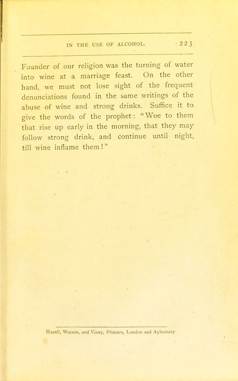 Founder of our religion was the turning of water into wine at a marriage feast. On the other hand, we must not lose sight of the frequent denunciations found in the same writings of the abuse of wine and strong drinks. Suffice it to give the words of the prophet: Woe to them that rise up early in the morning, that they may follow strong drink, and continue until night, till wine inflame them ! Hazell, Watson, and Viney, Printers, London and Aylesbury